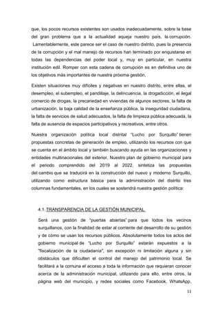 11
que, los pocos recursos existentes son usados inadecuadamente, sobre la base
del gran problema que a la actualidad aqueja nuestro país, la corrupción.
Lamentablemente, este parece ser el caso de nuestro distrito, pues la presencia
de la corrupción y el mal manejo de recursos han terminado por enquistarse en
todas las dependencias del poder local y, muy en particular, en nuestra
institución edil. Romper con esta cadena de corrupción es en definitiva uno de
los objetivos más importantes de nuestra próxima gestión.
Existen situaciones muy difíciles y negativas en nuestro distrito, entre ellas, el
desempleo, el subempleo, el pandillaje, la delincuencia, la drogadicción, el ilegal
comercio de drogas, la precariedad en viviendas de algunos sectores, la falta de
urbanización, la baja calidad de la enseñanza pública, la inseguridad ciudadana,
la falta de servicios de salud adecuados, la falta de limpieza pública adecuada, la
falta de ausencia de espacios participativos y recreativos, entre otros.
Nuestra organización política local distrital “Lucho por Surquillo” tienen
propuestas concretas de generación de empleo, utilizando los recursos con que
se cuenta en el ámbito local y también buscando ayuda en las organizaciones y
entidades multinacionales del exterior. Nuestro plan de gobierno municipal para
el periodo comprendido del 2019 al 2022, sintetiza las propuestas
del cambio que se traducirá en la construcción del nuevo y moderno Surquillo,
utilizando como estructura básica para la administración del distrito tres
columnas fundamentales, en los cuales se sostendrá nuestra gestión política:
4.1.TRANSPARENCIA DE LA GESTIÓN MUNICIPAL
Será una gestión de “puertas abiertas” para que todos los vecinos
surquillanos, con la finalidad de estar al corriente del desarrollo de su gestión
y de cómo se usan los recursos públicos. Absolutamente todos los actos del
gobierno municipal de “Lucho por Surquillo” estarán expuestos a la
"fiscalización de la ciudadanía", sin excepción ni limitación alguna y sin
obstáculos que dificulten el control del manejo del patrimonio local. Se
facilitará a la comuna el acceso a toda la información que requieran conocer
acerca de la administración municipal, utilizando para ello, entre otros, la
página web del municipio, y redes sociales como Facebook, WhatsApp,
 