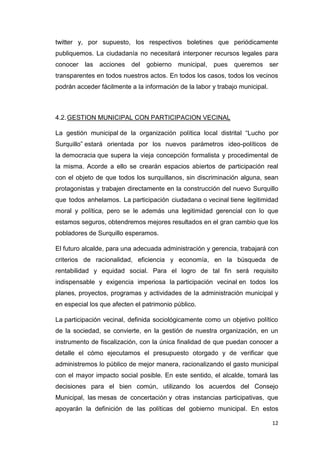 12
twitter y, por supuesto, los respectivos boletines que periódicamente
publiquemos. La ciudadanía no necesitará interponer recursos legales para
conocer las acciones del gobierno municipal, pues queremos ser
transparentes en todos nuestros actos. En todos los casos, todos los vecinos
podrán acceder fácilmente a la información de la labor y trabajo municipal.
4.2.GESTION MUNICIPAL CON PARTICIPACION VECINAL
La gestión municipal de la organización política local distrital “Lucho por
Surquillo” estará orientada por los nuevos parámetros ideo-políticos de
la democracia que supera la vieja concepción formalista y procedimental de
la misma. Acorde a ello se crearán espacios abiertos de participación real
con el objeto de que todos los surquillanos, sin discriminación alguna, sean
protagonistas y trabajen directamente en la construcción del nuevo Surquillo
que todos anhelamos. La participación ciudadana o vecinal tiene legitimidad
moral y política, pero se le además una legitimidad gerencial con lo que
estamos seguros, obtendremos mejores resultados en el gran cambio que los
pobladores de Surquillo esperamos.
El futuro alcalde, para una adecuada administración y gerencia, trabajará con
criterios de racionalidad, eficiencia y economía, en la búsqueda de
rentabilidad y equidad social. Para el logro de tal fin será requisito
indispensable y exigencia imperiosa la participación vecinal en todos los
planes, proyectos, programas y actividades de la administración municipal y
en especial los que afecten el patrimonio público.
La participación vecinal, definida sociológicamente como un objetivo político
de la sociedad, se convierte, en la gestión de nuestra organización, en un
instrumento de fiscalización, con la única finalidad de que puedan conocer a
detalle el cómo ejecutamos el presupuesto otorgado y de verificar que
administremos lo público de mejor manera, racionalizando el gasto municipal
con el mayor impacto social posible. En este sentido, el alcalde, tomará las
decisiones para el bien común, utilizando los acuerdos del Consejo
Municipal, las mesas de concertación y otras instancias participativas, que
apoyarán la definición de las políticas del gobierno municipal. En estos
 