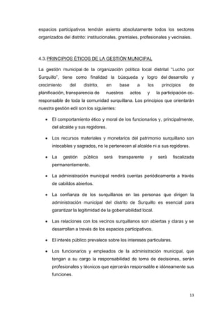 13
espacios participativos tendrán asiento absolutamente todos los sectores
organizados del distrito: institucionales, gremiales, profesionales y vecinales.
4.3.PRINCIPIOS ÉTICOS DE LA GESTIÓN MUNICIPAL
La gestión municipal de la organización política local distrital “Lucho por
Surquillo”, tiene como finalidad la búsqueda y logro del desarrollo y
crecimiento del distrito, en base a los principios de
planificación, transparencia de nuestros actos y la participación co-
responsable de toda la comunidad surquillana. Los principios que orientarán
nuestra gestión edil son los siguientes:
 El comportamiento ético y moral de los funcionarios y, principalmente,
del alcalde y sus regidores.
 Los recursos materiales y monetarios del patrimonio surquillano son
intocables y sagrados, no le pertenecen al alcalde ni a sus regidores.
 La gestión pública será transparente y será fiscalizada
permanentemente.
 La administración municipal rendirá cuentas periódicamente a través
de cabildos abiertos.
 La confianza de los surquillanos en las personas que dirigen la
administración municipal del distrito de Surquillo es esencial para
garantizar la legitimidad de la gobernabilidad local.
 Las relaciones con los vecinos surquillanos son abiertas y claras y se
desarrollan a través de los espacios participativos.
 El interés público prevalece sobre los intereses particulares.
 Los funcionarios y empleados de la administración municipal, que
tengan a su cargo la responsabilidad de toma de decisiones, serán
profesionales y técnicos que ejercerán responsable e idóneamente sus
funciones.
 