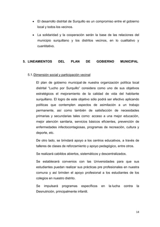 14
 El desarrollo distrital de Surquillo es un compromiso entre el gobierno
local y todos los vecinos.
 La solidaridad y la cooperación serán la base de las relaciones del
municipio surquillano y los distritos vecinos, en lo cualitativo y
cuantitativo.
5. LINEAMIENTOS DEL PLAN DE GOBIERNO MUNICIPAL
5.1.Dimensión social y participación vecinal
El plan de gobierno municipal de nuestra organización política local
distrital “Lucho por Surquillo” considera como uno de sus objetivos
estratégicos el mejoramiento de la calidad de vida del habitante
surquillano. El logro de este objetivo sólo podrá ser efectivo aplicando
políticas que contemplen aspectos de asimilación a un trabajo
permanente, así como también de satisfacción de necesidades
primarias y secundarias tales como: acceso a una mejor educación,
mejor atención sanitaria, servicios básicos eficientes, prevención de
enfermedades infectocontagiosas, programas de recreación, cultura y
deporte, etc.
De otro lado, se brindará apoyo a los centros educativos, a través de
talleres de clases de reforzamiento y apoyo pedagógico, entre otros.
Se realizará cabildos abiertos, sistemáticos y descentralizados.
Se establecerá convenios con las Universidades para que sus
estudiantes puedan realizar sus prácticas pre profesionales en nuestra
comuna y así brinden el apoyo profesional a los estudiantes de los
colegios en nuestro distrito.
Se impulsará programas específicos en la lucha contra la
Desnutrición, principalmente infantil.
 