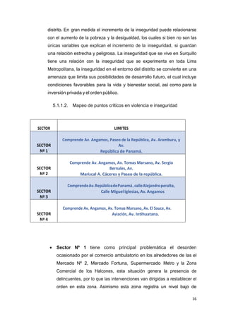 16
distrito. En gran medida el incremento de la inseguridad puede relacionarse
con el aumento de la pobreza y la desigualdad, los cuales si bien no son las
únicas variables que explican el incremento de la inseguridad, si guardan
una relación estrecha y peligrosa. La inseguridad que se vive en Surquillo
tiene una relación con la inseguridad que se experimenta en toda Lima
Metropolitana, la inseguridad en el entorno del distrito se convierte en una
amenaza que limita sus posibilidades de desarrollo futuro, el cual incluye
condiciones favorables para la vida y bienestar social, así como para la
inversión privada y el orden público.
5.1.1.2. Mapeo de puntos críticos en violencia e inseguridad
 Sector Nº 1 tiene como principal problemática el desorden
ocasionado por el comercio ambulatorio en los alrededores de las el
Mercado Nº 2, Mercado Fortuna, Supermercado Metro y la Zona
Comercial de los Halcones, esta situación genera la presencia de
delincuentes, por lo que las intervenciones van dirigidas a restablecer el
orden en esta zona. Asimismo esta zona registra un nivel bajo de
SECTOR LIMITES
SECTOR
Nº 1
Comprende Av. Angamos, Paseo de la República, Av. Aramburu, y
Av.
República de Panamá.
SECTOR
Nº 2
Comprende Av. Angamos, Av. Tomas Marsano, Av. Sergio
Bernales, Av.
Mariscal A. Cáceres y Paseo de la república.
SECTOR
Nº 3
ComprendeAv.RepúblicadePanamá, calleAlejandroperalta,
Calle Miguel Iglesias,Av.Angamos
SECTOR
Nº 4
Comprende Av. Angamos, Av. Tomas Marsano, Av. El Sauce, Av.
Aviación, Av. Intihuatana.
 