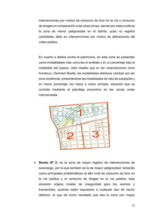17
intervenciones por motivo de consumo de licor en la vía y consumo
de drogas en comparación a las otras zonas, siendo por estos motivos
la zona de menor peligrosidad en el distrito, pues no registra
cantidades altas en intervenciones por motivo de alteraciones del
orden público.
En cuanto a delitos contra el patrimonio, en esta zona se presentan
como modalidades más comunes el arrebato y en un porcentaje bajo la
modalidad del bujiazo, cabe resaltar que en las urbanizaciones como
Aramburu, Dammert Muelle, las modalidades delictivas cambian por ser
zona residencial, presentándose las modalidades de robo de autopartes y
en menor porcentaje los robos a mano armada, situación que se
controla mediante el patrullaje preventivo en las zonas antes
mencionadas.
 Sector Nº 2: es la zona de mayor registro de intervenciones de
serenazgo, por lo que también es la de mayor peligrosidad, teniendo
como principales problemáticas el alto nivel de consumo de licor en
la vía pública y el consumo de drogas en la vía pública, esta
situación origina niveles de inseguridad para los vecinos y
transeúntes, quienes están expuestos a cualquier tipo de hecho
delictivo, lo que da como resultado que sea la zona con mayor
 