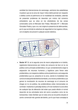 18
cantidad de intervenciones de serenazgo, asimismo las estadísticas
muestran que es la zona de mayor índice delincuencial con respecto
a delitos contra el patrimonio en la modalidad de arrebatos, además
de presentar problemas de desorden por motivo del comercio
ambulatorio que se sitúa en los alrededores de las zonas
comerciales como el Mercado San Felipe, Mercado Nº 1, Mercado
Gonzales Prada y que a su vez origina la presencia de delincuentes,
por lo que se brinda la cobertura de seguridad en los lugares críticos,
con el objetivo de prevenir cualquier acción delictiva.
 Sector N° 3: es la segunda zona de menor peligrosidad en el distrito,
registrando intervenciones por motivo de consumo de licor en la vía
pública como principal problemática, lo que constantemente exige la
asignación de recursos humanos y logísticos para frenar esta
problemática, con respecto a delitos contra el patrimonio, es la segunda
problemática que se presenta en la zona, siendo la modalidad más
comúnenestapartedeldistritoelarrebato,una tercera problemática que
genera la movilización de recursos de serenazgo es el consumo de
drogas en la vía pública, las problemáticas antes mencionadas se
controlan mediante el patrullaje táctico a fin de mantener la zona libre
de cualquier tipo de alteración del orden que pueda afectar el normal
desarrollo de las actividades tanto del vecino surquillano como de los
transeúntes. Cabe Señalar que en esta zona se encuentra situado el
centro comercial más grande del distrito, por lo que hace compleja la
 
