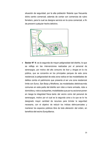 19
situación de seguridad, por la alta población flotante que frecuenta
dicho centro comercial, además de contar con comercios de rubro
ferretero, para lo cual se designa servicio en la zona comercial, a fin
de prevenir cualquier hecho delictivo.
 Sector N° 4: es la segunda de mayor peligrosidad del distrito, lo que
se refleja en las intervenciones realizadas por el personal de
serenazgos, por motivo del alto consumo de licor y drogas en la vía
pública, que se concentra en los principales parques de esta zona
residencial, la peligrosidad de esta zona radica en las modalidades de
delitos contra el patrimonio que presenta al ser una zona residencial
límite con Surco, San Borja y Miraflores, las modalidades delictivas más
comunes en esta parte del distrito son robo a mano armada, robo a
domicilios y robo a autopartes, modalidades que por su accionar ponen
en riesgo la integridad física tanto del vecino como del personal de
serenazgos, motivo por el cual es la segunda zona a la que se le ha
designado mayor cantidad de recursos para brindar la seguridad
necesaria, con el objetivo de reducir los índices delincuenciales y
mantener los espacios públicos libre de toda alteración del orden, en
beneficio del vecino Surquillanos.
 