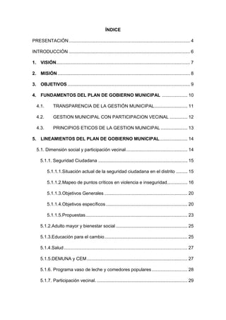 ÍNDICE
PRESENTACIÓN............................................................................................... 4
INTRODUCCIÓN ............................................................................................... 6
1. VISIÓN......................................................................................................... 7
2. MISIÓN........................................................................................................ 8
3. OBJETIVOS ................................................................................................ 9
4. FUNDAMENTOS DEL PLAN DE GOBIERNO MUNICIPAL .................... 10
4.1. TRANSPARENCIA DE LA GESTIÓN MUNICIPAL.......................... 11
4.2. GESTION MUNICIPAL CON PARTICIPACION VECINAL .............. 12
4.3. PRINCIPIOS ETICOS DE LA GESTION MUNICIPAL ..................... 13
5. LINEAMIENTOS DEL PLAN DE GOBIERNO MUNICIPAL...................... 14
5.1. Dimensión social y participación vecinal ................................................ 14
5.1.1. Seguridad Ciudadana ...................................................................... 15
5.1.1.1.Situación actual de la seguridad ciudadana en el distrito ......... 15
5.1.1.2.Mapeo de puntos críticos en violencia e inseguridad................ 16
5.1.1.3.Objetivos Generales ................................................................. 20
5.1.1.4.Objetivos específicos................................................................ 20
5.1.1.5.Propuestas................................................................................ 23
5.1.2.Adulto mayor y bienestar social ........................................................ 25
5.1.3.Educación para el cambio................................................................. 25
5.1.4.Salud................................................................................................. 27
5.1.5.DEMUNA y CEM............................................................................... 27
5.1.6. Programa vaso de leche y comedores populares ............................ 28
5.1.7. Participación vecinal. ....................................................................... 29
 