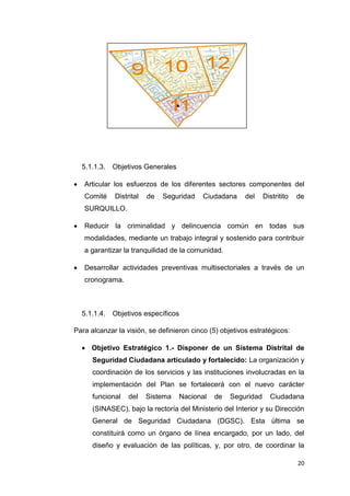 20
5.1.1.3. Objetivos Generales
 Articular los esfuerzos de los diferentes sectores componentes del
Comité Distrital de Seguridad Ciudadana del Distritito de
SURQUILLO.
 Reducir la criminalidad y delincuencia común en todas sus
modalidades, mediante un trabajo integral y sostenido para contribuir
a garantizar la tranquilidad de la comunidad.
 Desarrollar actividades preventivas multisectoriales a través de un
cronograma.
5.1.1.4. Objetivos específicos
Para alcanzar la visión, se definieron cinco (5) objetivos estratégicos:
 Objetivo Estratégico 1.- Disponer de un Sistema Distrital de
Seguridad Ciudadana articulado y fortalecido: La organización y
coordinación de los servicios y las instituciones involucradas en la
implementación del Plan se fortalecerá con el nuevo carácter
funcional del Sistema Nacional de Seguridad Ciudadana
(SINASEC), bajo la rectoría del Ministerio del Interior y su Dirección
General de Seguridad Ciudadana (DGSC). Esta última se
constituirá como un órgano de línea encargado, por un lado, del
diseño y evaluación de las políticas, y, por otro, de coordinar la
 