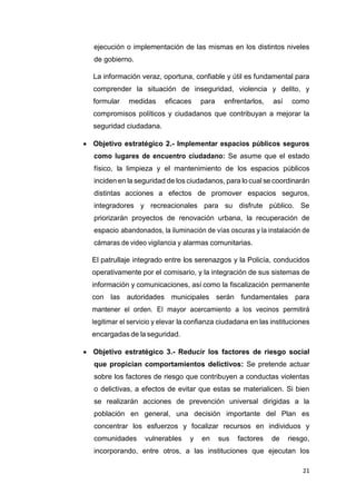 21
ejecución o implementación de las mismas en los distintos niveles
de gobierno.
La información veraz, oportuna, confiable y útil es fundamental para
comprender la situación de inseguridad, violencia y delito, y
formular medidas eficaces para enfrentarlos, así como
compromisos políticos y ciudadanos que contribuyan a mejorar la
seguridad ciudadana.
 Objetivo estratégico 2.- Implementar espacios públicos seguros
como lugares de encuentro ciudadano: Se asume que el estado
físico, la limpieza y el mantenimiento de los espacios públicos
inciden en la seguridad de los ciudadanos, para lo cual se coordinarán
distintas acciones a efectos de promover espacios seguros,
integradores y recreacionales para su disfrute público. Se
priorizarán proyectos de renovación urbana, la recuperación de
espacio abandonados, la iluminación de vías oscuras y la instalación de
cámaras de video vigilancia y alarmas comunitarias.
El patrullaje integrado entre los serenazgos y la Policía, conducidos
operativamente por el comisario, y la integración de sus sistemas de
información y comunicaciones, así como la fiscalización permanente
con las autoridades municipales serán fundamentales para
mantener el orden. El mayor acercamiento a los vecinos permitirá
legitimar el servicio y elevar la confianza ciudadana en las instituciones
encargadas de la seguridad.
 Objetivo estratégico 3.- Reducir los factores de riesgo social
que propician comportamientos delictivos: Se pretende actuar
sobre los factores de riesgo que contribuyen a conductas violentas
o delictivas, a efectos de evitar que estas se materialicen. Si bien
se realizarán acciones de prevención universal dirigidas a la
población en general, una decisión importante del Plan es
concentrar los esfuerzos y focalizar recursos en individuos y
comunidades vulnerables y en sus factores de riesgo,
incorporando, entre otros, a las instituciones que ejecutan los
 