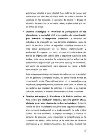 22
programas sociales a nivel distrital. Los factores de riesgo que
merecerán una atención prioritaria serán la violencia familiar, la
violencia en las escuelas, el consumo de alcohol y drogas, la
situación de abandono de los niños, niñas y adolescentes, y el uso
de armas de fuego.
 Objetivo estratégico 4.- Promover la participación de los
ciudadanos, la sociedad civil y los medios de comunicación
para enfrentar la inseguridad ciudadana: La ubicación del
individuo y la protección de sus derechos ciudadanos como la
razón de ser de la política de seguridad ciudadana presupone su
más activa participación en su diseño, implementación y
evaluación. Es urgente, por tanto, priorizar el fortalecimiento del
trabajo de organización vecinal para la seguridad ciudadana. Esto
implica, entre otros aspectos, la unificación de los esfuerzos de
acreditación y capacitación que realizan la Policía y los municipios,
así como de equipamiento para asegurar su rápida y fluida
comunicación con ellos.
Este enfoque participativo también incluirá alianzas con la sociedad
civil en general y la empresa privada, así como con los medios de
comunicación social. Estos últimos tienen un rol pedagógico muy
importante, que puede permitir posicionar, entre otros, el análisis de
los factores que impulsan la violencia y el delito, y las buenas
prácticas, así como el fomento de una masiva cultura ciudadana.
 Objetivo estratégico 5.- Fortalecer a la Policía Nacional del
Perú como una institución moderna, con una gestión eficaz,
eficiente y con altos niveles de confianza ciudadana: Si bien la
Policía no es la responsable exclusiva de la seguridad ciudadana,
sí es un actor fundamental en la implementación de esta política
pública. En este escenario, el objetivo estratégico 5 implica un
conjunto de acciones, como modernizar la infraestructura de la
comisaria del sector, célula básica de la institución, en términos
informáticos y de telecomunicaciones. La medida facilitará las
 
