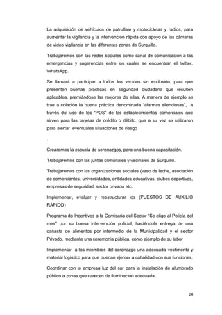 24
La adquisición de vehículos de patrullaje y motocicletas y radios, para
aumentar la vigilancia y la intervención rápida con apoyo de las cámaras
de video vigilancia en las diferentes zonas de Surquillo.
Trabajaremos con las redes sociales como canal de comunicación a las
emergencias y sugerencias entre los cuales se encuentran el twitter,
WhatsApp.
Se llamará a participar a todos los vecinos sin exclusión, para que
presenten buenas prácticas en seguridad ciudadana que resulten
aplicables, premiándose las mejores de ellas. A manera de ejemplo se
trae a colación la buena práctica denominada “alarmas silenciosas”, a
través del uso de los “POS” de los establecimientos comerciales que
sirven para las tarjetas de crédito o débito, que a su vez se utilizaron
para alertar eventuales situaciones de riesgo
.
Crearemos la escuela de serenazgos, para una buena capacitación.
Trabajaremos con las juntas comunales y vecinales de Surquillo.
Trabajaremos con las organizaciones sociales (vaso de leche, asociación
de comerciantes, universidades, entidades educativas, clubes deportivos,
empresas de seguridad, sector privado etc.
Implementar, evaluar y reestructurar los (PUESTOS DE AUXILIO
RAPIDO)
Programa de Incentivos a la Comisaria del Sector “Se elige al Policía del
mes” por su buena intervención policial, haciéndole entrega de una
canasta de alimentos por intermedio de la Municipalidad y el sector
Privado, mediante una ceremonia pública, como ejemplo de su labor
Implementar a los miembros del serenazgo una adecuada vestimenta y
material logístico para que puedan ejercer a cabalidad con sus funciones.
Coordinar con la empresa luz del sur para la instalación de alumbrado
público a zonas que carecen de iluminación adecuada.
 
