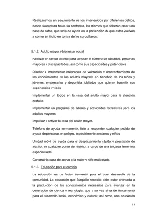 25
Realizaremos un seguimiento de los intervenidos por diferentes delitos,
desde su captura hasta su sentencia, los mismos que deberán crear una
base de datos, que sirva de ayuda en la prevención de que estos vuelvan
a comer un ilícito en contra de los surquillanos.
5.1.2. Adulto mayor y bienestar social
Realizar un censo distrital para conocer el número de jubilados, personas
mayores y discapacitados, así como sus capacidades y potenciales
Diseñar e implementar programas de valoración y aprovechamiento de
los conocimientos de los adultos mayores en beneficio de los niños y
jóvenes, empresarios y deportista jubilados que quieran trasmitir sus
experiencias vividas
Implementar un tópico en la casa del adulto mayor para la atención
gratuita.
Implementar un programa de talleres y actividades recreativas para los
adultos mayores
Impulsar y activar la casa del adulto mayor.
Teléfono de ayuda permanente, listo a responder cualquier pedido de
ayuda de personas en peligro, especialmente ancianos y niños
Unidad móvil de ayuda para el desplazamiento rápido y prestación de
auxilio, en cualquier punto del distrito, a cargo de una brigada femenina
especializada.
Construir la casa de apoyo a la mujer y niño maltratado.
5.1.3. Educación para el cambio
La educación es un factor elemental para el buen desarrollo de la
comunidad. La educación que Surquillo necesita debe estar orientada a
la producción de los conocimientos necesarios para avanzar en la
generación de ciencia y tecnología, que a su vez sirva de fundamento
para el desarrollo social, económico y cultural; así como, una educación
 