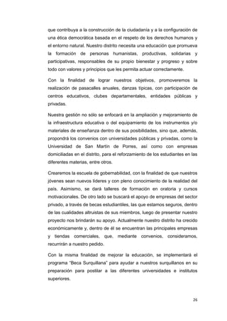26
que contribuya a la construcción de la ciudadanía y a la configuración de
una ética democrática basada en el respeto de los derechos humanos y
el entorno natural. Nuestro distrito necesita una educación que promueva
la formación de personas humanistas, productivas, solidarias y
participativas, responsables de su propio bienestar y progreso y sobre
todo con valores y principios que les permita actuar correctamente.
Con la finalidad de lograr nuestros objetivos, promoveremos la
realización de pasacalles anuales, danzas típicas, con participación de
centros educativos, clubes departamentales, entidades públicas y
privadas.
Nuestra gestión no sólo se enfocará en la ampliación y mejoramiento de
la infraestructura educativa o del equipamiento de los instrumentos y/o
materiales de enseñanza dentro de sus posibilidades, sino que, además,
propondrá los convenios con universidades públicas y privadas, como la
Universidad de San Martín de Porres, así como con empresas
domiciliadas en el distrito, para el reforzamiento de los estudiantes en las
diferentes materias, entre otros.
Crearemos la escuela de gobernabilidad, con la finalidad de que nuestros
jóvenes sean nuevos líderes y con pleno conocimiento de la realidad del
país. Asimismo, se dará talleres de formación en oratoria y cursos
motivacionales. De otro lado se buscará el apoyo de empresas del sector
privado, a través de becas estudiantiles, las que estamos seguros, dentro
de las cualidades altruistas de sus miembros, luego de presentar nuestro
proyecto nos brindarán su apoyo. Actualmente nuestro distrito ha crecido
económicamente y, dentro de él se encuentran las principales empresas
y tiendas comerciales, que, mediante convenios, consideramos,
recurrirán a nuestro pedido.
Con la misma finalidad de mejorar la educación, se implementará el
programa “Beca Surquillana” para ayudar a nuestros surquillanos en su
preparación para postilar a las diferentes universidades e institutos
superiores.
 