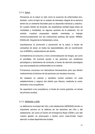 27
5.1.4. Salud
Pensamos en la salud no sólo como la ausencia de enfermedad sino,
también, como el logro de un estado de bienestar integral de la persona
dentro de un ambiente favorable para su desarrollo individual y colectivo.
En nuestro distrito de Surquillo, las estadísticas señalan bajas tasas de
morbilidad y mortalidad, en algunos sectores de la población. En tal
sentido, nuestras propuestas estarán orientadas a trabajar
mancomunadamente con las instituciones públicas del sector: MINSA,
ESSALUD, Hospital de la Solidaridad y otros.
Impulsaremos la promoción y prevención de la salud, a través de
campañas de salud, en todas las especialidades; ello en coordinación
con el MINSA y colaboradores del distrito.
Combatiremos el consumo y micro comercialización de drogas, así como
el pandillaje. Se buscará ayudar a las personas con problemas
psicológicos y desórdenes de conducta; a través de atención psicológica
que será prestada por profesionales en la materia.
Firmaremos convenios con laboratorios farmacéuticos para que oferten
medicamentos al alcance de las personas con escasos recursos.
Se realizará un estricto y periódico control sanitario en cada
establecimiento y negocio del distrito que ofrezca, mediante la venta,
alimentos a los surquillanos.
Se capacitará a los surquillanos, a través de cursos gratuitos, en temas
de primeros auxilios.
5.1.5. DEMUNA y CEM
La defensoría municipal del niño y del adolescente (DEMUNA) brinda un
importante servicio en la defensa de los derechos del niño y del
adolescente, así como al Centro de Emergencia Mujer (CEM) y por ello
nuestra gestión se preocupará y tendrá como meta brindar mayor
atención a estas dependencias locales.
 
