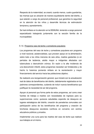 28
Respecto de la maternidad, se creará, cuando menos, cuatro guarderías,
las mismas que se ubicarán de manera equidistante dentro del distrito, y
que estarán a cargo de personal profesional, que garantice la seguridad
en la atención de los niños y desarrolle técnicas de estimulación
temprana y aprestamiento.
Se hará énfasis en la atención en la DEMUNA, teniendo a cargo personal
especializado trabajando juntamente con la sección familia de la
municipalidad.
5.1.6. Programa vaso de leche y comedores populares
Los programas del vaso de leche y comedores populares son programa
a nivel nacional, asistencialistas, que proveen apoyo en la alimentación,
sobre todo a los niños menores de seis años, madres gestantes (o en
períodos de lactancia, adulto mayor e indigentes afectados con
tuberculosis o desnutrición crónica. En razón a la alta incidencia de
una desnutrición infantil, estos programas necesitan ser fortalecidos y de
hecho lo haremos poniendo énfasis en la reorientación y mayor
financiamiento del servicio hacia las poblaciones objetivo.
Se realizará una reorganización general, que iniciará con la actualización
real de datos de beneficiarios del distrito, debidamente registrados en los
padrones correspondientes, cuidando de incluir nuevos beneficiarios que
justifiquen la necesidad de ser del programa.
Apoyar al personal que forma parte de estos programas, así como crear
fuentes de trabajo a madres con necesidades de ingresos para su
supervivencias como: quioscos saludables expendio de desayuno en
lugares estratégicos del distrito, creación de panaderías comunales con
participación activa de los beneficiarios del programa y creación de
loncheras desayunos escolares nutritivos en convenio con centros
educativos públicos y privados.
Implementar una cuna para las madres del vaso de leche que realicen
sus trabajos en el mismo.
 