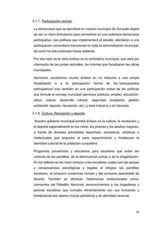 29
5.1.7. Participación vecinal.
La democracia que se ejercitará en nuestro municipio de Surquillo dejará
de ser un mero formulismo para convertirse en una auténtica democracia
participativa. Las políticas que implementará el alcalde, atenderán a una
participación comunitaria transversal en toda la administración municipal,
tal como ha sido explicado líneas adelante.
Por otro lado se le dará énfasis en la controlaría municipal, que será por
intermedio de las juntas vecinales, las mismas que fiscalizaran las obras
municipales.
Asimismo, pondremos mucho énfasis en no reducirla a una simple
fiscalización o a la participación formal de los “presupuestos
participativos” sino también en una participación activa de las políticas
que formule el concejo municipal (servicios públicos, empleo, educación,
salud, cultura, desarrollo urbano, seguridad ciudadana, gestión
ambiental, deporte, recreación, etc.) y será inclusiva y sin barreras
5.1.8. Cultura, Recreación y deporte
Nuestro gobierno municipal pondrá énfasis en la cultura, la recreación y
el deporte especialmente en los niños, los jóvenes y los adultos mayores,
a través de diversas actividades deportivas, recreativas, artísticas e
intelectuales que propicien el sano esparcimiento y fortalezcan la
identidad cultural de la población surquillana.
Programas preventivos y educativos para escolares que evitar ser
víctimas de las pandillas, de la delincuencia común y de la drogadicción.
En los talleres se les hace conocer a los escolares cuales son las causas
y consecuencias psicológicas y legales al integrar las pandillas
escolares, al consumir sustancias toxicas y del consumo desmedido de
alcohol. También se efectúan Ceremonias institucionales como;
izamientos del Pabellón Nacional, reconocimientos a los brigadieres y
policías escolares que cumplen eficientemente con sus funciones y
fortaleciendo los valores cívicos patrióticos y de identidad nacional.
 