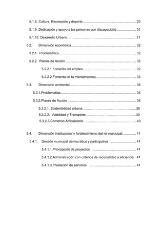 5.1.8. Cultura, Recreación y deporte ......................................................... 29
5.1.9. Dedicación y apoyo a las personas con discapacidad..................... 31
5.1.10. Desarrollo Urbano………………………………………………………31
5.2. Dimensión económica...................................................................... 32
5.2.1. Problemática ................................................................................... 32
5.2.2. Planes de Acción ............................................................................ 32
5.2.2.1.Fomento del empleo ......................................................... 32
5.2.2.2.Fomento de la microempresa. .......................................... 33
5.3. Dimension ambiental ....................................................................... 34
5.3.1.Problematica ................................................................................. 34
5.3.2.Planes de Acción .......................................................................... 34
5.3.2.1. Sostenibilidad urbana………………………………………….35
5.3.2.2. Viabilidad y Transporte……………………………………….39
5.3.2.3.Comercio Ambulatorio………………………………………….40
5.4. Dimensión institucional y fortalecimiento del rol municipal............... 41
5.4.1. Gestión municipal democrática y participativa ........................... 41
5.4.1.1.Priorización de proyectos ............................................... 41
5.4.1.2.Administración con criterios de racionalidad y eficiencia 41
5.4.1.3.Prestación de servicios .................................................. 41
 