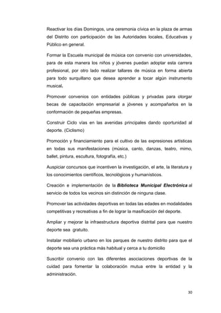 30
Reactivar los días Domingos, una ceremonia cívica en la plaza de armas
del Distrito con participación de las Autoridades locales, Educativas y
Público en general.
Formar la Escuela municipal de música con convenio con universidades,
para de esta manera los niños y jóvenes puedan adoptar esta carrera
profesional, por otro lado realizar tallares de música en forma abierta
para todo surquillano que desea aprender a tocar algún instrumento
musical.
Promover convenios con entidades públicas y privadas para otorgar
becas de capacitación empresarial a jóvenes y acompañarlos en la
conformación de pequeñas empresas.
Construir Ciclo vías en las avenidas principales dando oportunidad al
deporte. (Ciclismo)
Promoción y financiamiento para el cultivo de las expresiones artísticas
en todas sus manifestaciones (música, canto, danzas, teatro, mimo,
ballet, pintura, escultura, fotografía, etc.)
Auspiciar concursos que incentiven la investigación, el arte, la literatura y
los conocimientos científicos, tecnológicos y humanísticos.
Creación e implementación de la Biblioteca Municipal Electrónica al
servicio de todos los vecinos sin distinción de ninguna clase.
Promover las actividades deportivas en todas las edades en modalidades
competitivas y recreativas a fin de lograr la masificación del deporte.
Ampliar y mejorar la infraestructura deportiva distrital para que nuestro
deporte sea gratuito.
Instalar mobiliario urbano en los parques de nuestro distrito para que el
deporte sea una práctica más habitual y cerca a tu domicilio
Suscribir convenio con las diferentes asociaciones deportivas de la
cuidad para fomentar la colaboración mutua entre la entidad y la
administración.
 