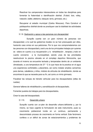 31
Reactivar los campeonatos interescolares en todas las disciplinas para
fomentar la fraternidad e identificación distrital. (Futbol, box, vóley,
natación, ballet, atletismo, básquet, tenis, gimnasio, etc.)
Recuperar el estadio municipal (Carlos Moscoso). Para Construir el
polideportivo distrital donde se practiquen casi la totalidad de actividades
deportivas.
5.1.9. Dedicación y apoyo a las personas con discapacidad
Surquillo cuenta con un gran número de personas con
discapacidad, a la cual los gobiernos locales no se han preocupado por ellos,
haciendo caso omiso en sus peticiones. Por lo que nos comprometeremos con
las personas con discapacidad y será una de los principales trabajos por quienes
se velara en cuanto a su recuperación y /o rehabilitación , terapias y todo en
cuanto concierne a la municipalidad, siendo unas de las prioridades
reestructurar la piscina ubicada en el complejo deportivo Morococha, que
durante el invierno se encuentre techada y temperadas dentro de un ambiente
climatizado, a una temperatura de 27 ° C lo que hace de la practica en el agua
una experiencia confortable y placentera, así como instalar amplios camarines
para damas, caballeros y niños, módulo de artículos de rehabilitación, donde se
encontrara lo que se necesite para su fin, así como un minio gimnasio.
Fiscalizar las rampas de tránsito vehicular para los discapacitados (sillas de
ruedas)
Generar talleres de rehabilitación y sensibilización al discapacitado.
Fomentar puestos de trabajos para los discapacitados.
Crear la casa del discapacitado.
5.1.10. Desarrollo urbano
Surquillo cuenta con un plan de desarrollo urbano deficiente y, por lo
mismo, se hace urgente la formulación de este instrumento, pues su
crecimiento poblacional incide en un continuo, permanente y
descontrolado proceso de crecimiento en forma vertical. Este fenómeno
conlleva a un déficit de zonas de estacionamientos y problemas de
 