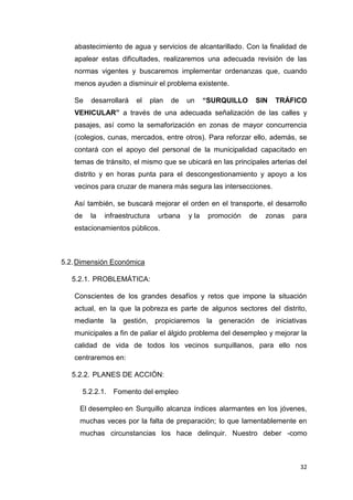 32
abastecimiento de agua y servicios de alcantarillado. Con la finalidad de
apalear estas dificultades, realizaremos una adecuada revisión de las
normas vigentes y buscaremos implementar ordenanzas que, cuando
menos ayuden a disminuir el problema existente.
Se desarrollará el plan de un “SURQUILLO SIN TRÁFICO
VEHICULAR” a través de una adecuada señalización de las calles y
pasajes, así como la semaforización en zonas de mayor concurrencia
(colegios, cunas, mercados, entre otros). Para reforzar ello, además, se
contará con el apoyo del personal de la municipalidad capacitado en
temas de tránsito, el mismo que se ubicará en las principales arterias del
distrito y en horas punta para el descongestionamiento y apoyo a los
vecinos para cruzar de manera más segura las intersecciones.
Así también, se buscará mejorar el orden en el transporte, el desarrollo
de la infraestructura urbana y la promoción de zonas para
estacionamientos públicos.
5.2.Dimensión Económica
5.2.1. PROBLEMÁTICA:
Conscientes de los grandes desafíos y retos que impone la situación
actual, en la que la pobreza es parte de algunos sectores del distrito,
mediante la gestión, propiciaremos la generación de iniciativas
municipales a fin de paliar el álgido problema del desempleo y mejorar la
calidad de vida de todos los vecinos surquillanos, para ello nos
centraremos en:
5.2.2. PLANES DE ACCIÓN:
5.2.2.1. Fomento del empleo
El desempleo en Surquillo alcanza índices alarmantes en los jóvenes,
muchas veces por la falta de preparación; lo que lamentablemente en
muchas circunstancias los hace delinquir. Nuestro deber -como
 