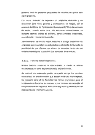 33
gobierno local- es presentar propuestas de solución para paliar este
álgido problema.
Con dicha finalidad, se impulsará un programa educativo y de
reinserción para niños, jóvenes y adolescentes en riesgos, con el
apoyo de la Oficina de Participación Ciudadana (OPC) de la comisaria
del sector, creando, entre otros, mini empresas manufactureras, se
realizará además talleres de bisutería, caritas pintadas, electricidad,
cosmetología y reforzamiento escolar.
Adicionalmente, se buscará lograr, mediante el diálogo directo con las
empresas que desarrollan sus actividades en el distrito de Surquillo, la
posibilidad de que ofrezcan un mínimo de vacantes dentro de sus
establecimientos para ciudadanos que domicilien en la comuna.
5.2.2.2. Fomento de la microempresa.
Nuestra comuna fomentará la microempresa, a través de talleres
desarrollados por parte de profesionales y emprendedores.
Se realizará una adecuada gestión para poder otorgar los permisos
necesarios a los emprendedores que deseen iniciar una microempresa.
Es necesario para tal fin, flexibilizar las normas municipales para el
funcionamiento formal de los mismos, lo que haremos sin descuidar el
cumplimiento de los requisitos técnicos de seguridad y preservación del
medio ambiente y normativa vigente.
 