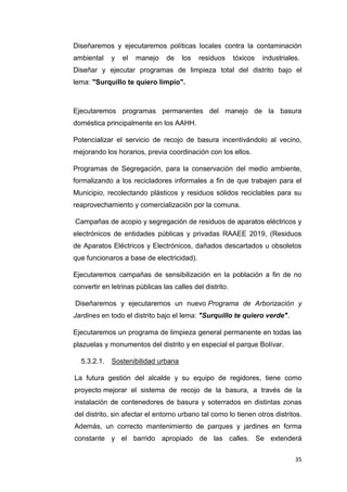 35
Diseñaremos y ejecutaremos políticas locales contra la contaminación
ambiental y el manejo de los residuos tóxicos industriales.
Diseñar y ejecutar programas de limpieza total del distrito bajo el
lema: "Surquillo te quiero limpio".
Ejecutaremos programas permanentes del manejo de la basura
doméstica principalmente en los AAHH.
Potencializar el servicio de recojo de basura incentivándolo al vecino,
mejorando los horarios, previa coordinación con los ellos.
Programas de Segregación, para la conservación del medio ambiente,
formalizando a los recicladores informales a fin de que trabajen para el
Municipio, recolectando plásticos y residuos sólidos reciclables para su
reaprovechamiento y comercialización por la comuna.
Campañas de acopio y segregación de residuos de aparatos eléctricos y
electrónicos de entidades públicas y privadas RAAEE 2019, (Residuos
de Aparatos Eléctricos y Electrónicos, dañados descartados u obsoletos
que funcionaros a base de electricidad).
Ejecutaremos campañas de sensibilización en la población a fin de no
convertir en letrinas públicas las calles del distrito.
Diseñaremos y ejecutaremos un nuevo Programa de Arborización y
Jardines en todo el distrito bajo el lema: "Surquillo te quiero verde".
Ejecutaremos un programa de limpieza general permanente en todas las
plazuelas y monumentos del distrito y en especial el parque Bolívar.
5.3.2.1. Sostenibilidad urbana
La futura gestión del alcalde y su equipo de regidores, tiene como
proyecto mejorar el sistema de recojo de la basura, a través de la
instalación de contenedores de basura y soterrados en distintas zonas
del distrito, sin afectar el entorno urbano tal como lo tienen otros distritos.
Además, un correcto mantenimiento de parques y jardines en forma
constante y el barrido apropiado de las calles. Se extenderá
 