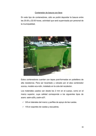 38
Contenedor de basura con llave
En este tipo de contenedores, sólo se podrá depositar la basura entre
las 20.00 y 22.00 horas, actividad que será supervisada por personal de
la municipalidad.
Estos contenedores cuentan con tapas post-formadas en polietileno de
alta resistencia. Para ser levantado y volcado por el alza contenedor
scorza, modelo ecs-ndin, instalado en la cola del recolector.
Los materiales usados van desde los 2 mm en el cuerpo, como en el
marco superior, cuya calidad corresponde a los siguientes tipos de
acero: astm-a36 y astm-a37.
 3/8 en laterales del marco y perfiles de apoyo de las ruedas.
 1/8 en soportes de ruedas y escuadras.
 
