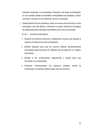 40
transitan empresas no autorizadas. Propiciar una mejor coordinación
en ese sentido desde la asamblea metropolitana de alcaldes y hacer
una labor conjunta con los distritos vecinos a Surquillo.
 Ordenamiento de los paraderos, tanto de buses como de taxis, en las
principales vías del distrito y fomentar la mayor existencia de playas
de estacionamiento (también del distrito).cerca de los mercados.
5.3.2.3. Comercio ambulatorio
 Ordenar el comercio informal e implementar normas que ayuden a
mejorar el sistema de venta ambulatoria.
 Brindar espacios para que los vecinos realicen periódicamente
actividades gastronómicas y/o talleres que les generen un ingreso
económico.
 Brindar a los comerciantes capacitación y ayuda para que
formalicen sus actividades.
 Fiscalizar continuamente los espacios públicos donde la
zonificación no permita realizar algún tipo de comercio.
 
