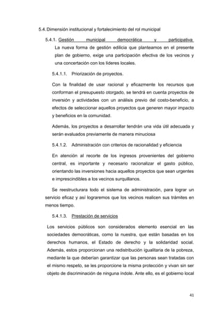 41
5.4.Dimensión institucional y fortalecimiento del rol municipal
5.4.1. Gestión municipal democrática y participativa
La nueva forma de gestión edilicia que planteamos en el presente
plan de gobierno, exige una participación efectiva de los vecinos y
una concertación con los líderes locales.
5.4.1.1. Priorización de proyectos.
Con la finalidad de usar racional y eficazmente los recursos que
conforman el presupuesto otorgado, se tendrá en cuenta proyectos de
inversión y actividades con un análisis previo del costo-beneficio, a
efectos de seleccionar aquellos proyectos que generen mayor impacto
y beneficios en la comunidad.
Además, los proyectos a desarrollar tendrán una vida útil adecuada y
serán evaluados previamente de manera minuciosa
5.4.1.2. Administración con criterios de racionalidad y eficiencia
En atención al recorte de los ingresos provenientes del gobierno
central, es importante y necesario racionalizar el gasto público,
orientando las inversiones hacia aquellos proyectos que sean urgentes
e imprescindibles a los vecinos surquillanos.
Se reestructurara todo el sistema de administración, para lograr un
servicio eficaz y así lograremos que los vecinos realicen sus trámites en
menos tiempo.
5.4.1.3. Prestación de servicios
Los servicios públicos son considerados elemento esencial en las
sociedades democráticas, como la nuestra, que están basadas en los
derechos humanos, el Estado de derecho y la solidaridad social.
Además, estos proporcionan una redistribución igualitaria de la pobreza,
mediante la que deberían garantizar que las personas sean tratadas con
el mismo respeto, se les proporcione la misma protección y vivan sin ser
objeto de discriminación de ninguna índole. Ante ello, es el gobierno local
 