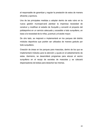 42
el responsable de garantizar y regular la prestación de estos de manera
eficiente y oportuna.
Una de las principales medidas a adoptar dentro de este rubro en la
nueva gestión municipal será plantear la imperiosa necesidad de
construir y modificar el estadio de Surquillo y convertir el proyecto del
polideportivo en un servicio adecuado y accesible a todo surquillano, en
base a la necesidad de la niñez, juventud y el adulto mayor.
De otro lado, se mejorará e implementará en los parques del distrito
módulos deportivos que podrán ser utilizados de manera gratuita por
todo surquillano.
Creación de áreas en los parques para mascotas, dentro de los que se
implementará módulos para la atención y ayuda en el adiestramiento de
estas. Asimismo, se desarrollará programas para educar al vecino
surquillano en el recojo de excretas de mascotas y se colocará
dispensadoras de bolsas para desechar las mismas.
 