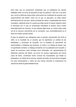 5
tiene claro que es sumamente complicado que se establezca de manera
detallada orden de cómo se ejecutaría el plan de gobierno, más aun si se tiene
que, como lo referimos líneas arriba, este podría ser modificado de acuerdo a los
requerimientos del distrito; razón por la que, al ejecutarlo, se debe utilizar
eficientemente los recursos, dando prioridad las obras y necesidades del vecino
surquillano, debiendo tener en cuenta que debe primar el interés colectivo sobre
el individual; por lo que es sumamente importante el evaluar cómo invertir
adecuadamente los recursos, lo que además debe tener un control sobre cada
sol de la comuna; previniendo así la corrupción, que, lamentablemente es el
lastre de nuestro querido distrito.
El plan de gobierno que trabajamos para el periodo comprendido del 2019 al
2022, es el resultado de un proceso que ha significado un análisis de las
debilidades y amenazas de Surquillo, con la finalidad de aprovechar las
oportunidades y fortalezas que tenemos, en razón a un trabajo de equipo, que
ha significado mantener un diálogo constante con los pobladores de Surquillo, a
través de reuniones, tanto formales como informales, con representantes de
diferentes sectores del distrito, así como con grupos organizados del mismo
(vaso de leche, comedores hecho conocer las necesidades que desde su
perspectiva, en interés de la comuna, requiere Surquillo, las que hemos recogido
con gran preocupación y sobre las que hemos asumido el compromiso de
solucionar desde la gobernabilidad local.
 