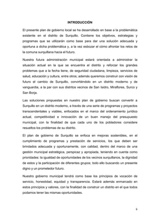 6
INTRODUCCIÓN
El presente plan de gobierno local se ha desarrollado en base a la problemática
existente en el distrito de Surquillo. Contiene los objetivos, estrategias y
programas que se utilizarán como base para dar una solución adecuada y
oportuna a dicha problemática y, a la vez esbozar el cómo afrontar los retos de
la comuna surquillana hacia el futuro.
Nuestra futura administración municipal estará orientada a administrar la
situación actual en la que se encuentra el distrito y reforzar los grandes
problemas que a la fecha tiene, de seguridad ciudadana, limpieza, servicios de
salud, educación y cultura, entre otros; además queremos construir con visión de
futuro el cambio de Surquillo, convirtiéndolo en un distrito moderno y de
vanguardia, a la par con sus distritos vecinos de San Isidro, Miraflores, Surco y
San Borja.
Las soluciones propuestas en nuestro plan de gobierno buscan convertir a
Surquillo en un distrito moderno, a través de una serie de programas y proyectos
transcendentales y viables, enfocados en el marco del ordenamiento jurídico
actual, competitividad e innovación de un buen manejo del presupuesto
municipal, con la finalidad de que cada uno de los pobladores considere
resueltos los problemas de su distrito.
El plan de gobierno de Surquillo se enfoca en mejoras sostenibles, en el
cumplimiento de programas y prestación de servicios, los que deben ser
brindados adecuada y oportunamente, con calidad, dentro del marco de una
gestión municipal estratégica, perspicaz y apropiada, teniendo en cuenta como
prioridades: la igualdad de oportunidades de los vecinos surquillanos, la dignidad
de estos y la participación de diferentes grupos; todo ello buscando un presente
digno y un prometedor futuro.
Nuestro gobierno municipal tendrá como base los principios de vocación de
servicio, honestidad, equidad y transparencia. Estará además enmarcado en
estos principios y valores, con la finalidad de construir un distrito en el que todos
podamos tener las mismas oportunidades.
 