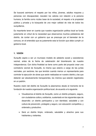 7
Se buscará asimismo el respeto por los niños, jóvenes, adultos mayores y
personas con discapacidad, rescaten los valores con relación a la persona
humana, la familia como núcleo base de la sociedad, el respeto a la propiedad
pública y privada y la búsqueda de una mejor calidad de vida de todos los
surquillanos.
Es importante tener en cuenta que nuestra organización política local se funda
justamente en virtud de la necesidad que observamos muchos pobladores del
distrito, de contar con un gobierno que se preocupe por el bienestar de la
comuna, en el entendido que es justamente esta la función que debe cumplir un
gobierno local.
1. VISIÓN
Surquillo aspira a ser un municipio modelo de adelanto social y coexistencia
vecinal, antes de la fecha de celebración del bicentenario de nuestra
independencia. Con dicha finalidad se tiene como parte del proyecto crear una
contraloría vecinal de Surquillo, la misma que estaría a cargo de las juntas
vecinales, por sectores, las que tendrán cuando menos un representante para
controlar la ejecución de obras que serán realizadas en nuestro distrito y las que
deberán ser absolutamente transparentes, los mismos que estarán registrados
en un padrón.
Nuestra visión del distrito de Surquillo la plasmamos desde el momento de la
fundación de nuestra organización política local, de acuerdo a lo siguiente:
 Visualizamos el distrito de Surquillo, como un distrito próspero, seguro,
con ciudadanos cultos y solidarios, sustentado en los siguientes ejes de
desarrollo: un distrito participativo y con identidad, saludable y con
cultura de prevención, protegido y seguro, con educación competitiva, y
ordenado y productivo.
 Será un distrito limpio, ordenado, saludable y atractivo para sus
habitantes y visitantes.
 