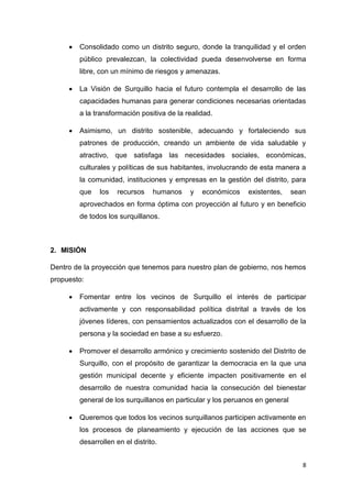 8
 Consolidado como un distrito seguro, donde la tranquilidad y el orden
público prevalezcan, la colectividad pueda desenvolverse en forma
libre, con un mínimo de riesgos y amenazas.
 La Visión de Surquillo hacia el futuro contempla el desarrollo de las
capacidades humanas para generar condiciones necesarias orientadas
a la transformación positiva de la realidad.
 Asimismo, un distrito sostenible, adecuando y fortaleciendo sus
patrones de producción, creando un ambiente de vida saludable y
atractivo, que satisfaga las necesidades sociales, económicas,
culturales y políticas de sus habitantes, involucrando de esta manera a
la comunidad, instituciones y empresas en la gestión del distrito, para
que los recursos humanos y económicos existentes, sean
aprovechados en forma óptima con proyección al futuro y en beneficio
de todos los surquillanos.
2. MISIÓN
Dentro de la proyección que tenemos para nuestro plan de gobierno, nos hemos
propuesto:
 Fomentar entre los vecinos de Surquillo el interés de participar
activamente y con responsabilidad política distrital a través de los
jóvenes líderes, con pensamientos actualizados con el desarrollo de la
persona y la sociedad en base a su esfuerzo.
 Promover el desarrollo armónico y crecimiento sostenido del Distrito de
Surquillo, con el propósito de garantizar la democracia en la que una
gestión municipal decente y eficiente impacten positivamente en el
desarrollo de nuestra comunidad hacia la consecución del bienestar
general de los surquillanos en particular y los peruanos en general
 Queremos que todos los vecinos surquillanos participen activamente en
los procesos de planeamiento y ejecución de las acciones que se
desarrollen en el distrito.
 