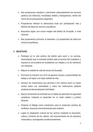 9
 Nos proponemos canalizar y administrar adecuadamente los recursos
públicos con eficiencia, honestidad, lealtad y transparencia, dentro del
marco de los presupuestos asignados.
 Proyectamos reforzar la democracia local con participación real y
efectiva de todos los vecinos surquillanos.
 Buscamos lograr una nueva imagen del distrito de Surquillo, a nivel
nacional.
 Nos proponemos promover el bienestar y la prosperidad de todos los
vecinos surquillanos.
3. OBJETIVOS
 Participar en la vida política del distrito para servir y no servirse,
reconociendo que la actividad política está al servicio del ciudadano y
requiere la convocatoria de ciudadanos con ideales y no de individuos
con intereses.
 Mejorar la calidad de vida del vecino de Surquillo.
 Promover la inversión con el fin de generar riqueza y oportunidades de
trabajo y así lograr una mejor calidad de vida.
 Generar los mecanismos que permitan a los vecinos tener un mayor
control sobre sus autoridades y sobre las instituciones públicas
mediante la democratización del Estado.
 Ejercer firmemente la autoridad con el objeto de garantizar la seguridad
ciudadana, mediante el desarrollo de un orden público y jurídico
eficiente.
 Propiciar el diálogo como mecanismo para la resolución pacífica de
conflictos, actuando preventivamente para evitarlos.
 Lograr la integración cultural de los vecinos mediante la educación,
cultura y fomento de los valores, del reconocimiento de los derechos
instaurados y consagrados constitucionalmente.
 