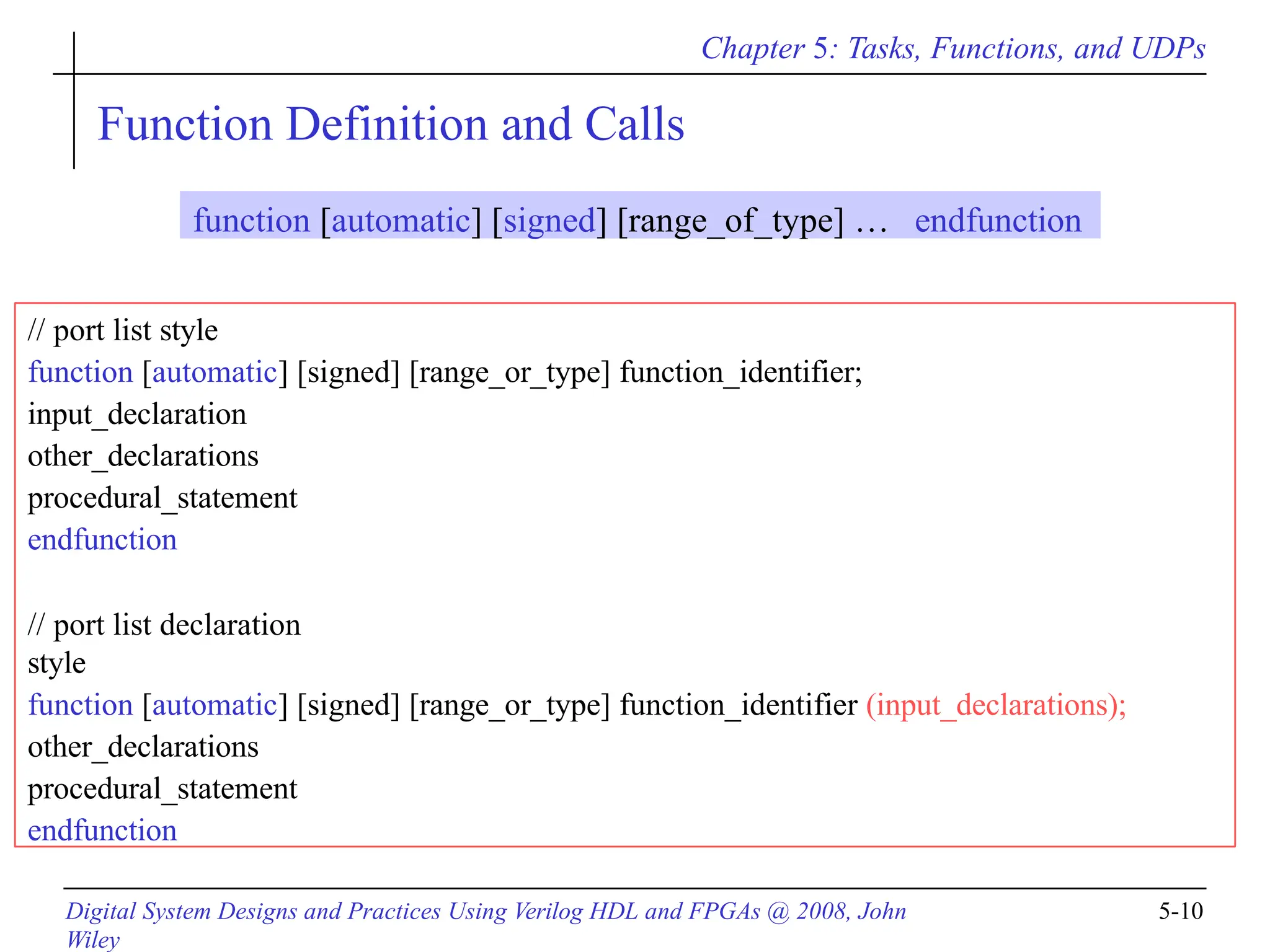 Chapter 5: Tasks, Functions, and UDPs
Digital System Designs and Practices Using Verilog HDL and FPGAs @ 2008, John
Wiley
5-10
Function Definition and Calls
// port list style
function [automatic] [signed] [range_or_type] function_identifier;
input_declaration
other_declarations
procedural_statement
endfunction
// port list declaration
style
function [automatic] [signed] [range_or_type] function_identifier (input_declarations);
other_declarations
procedural_statement
endfunction
function [automatic] [signed] [range_of_type] … endfunction
 