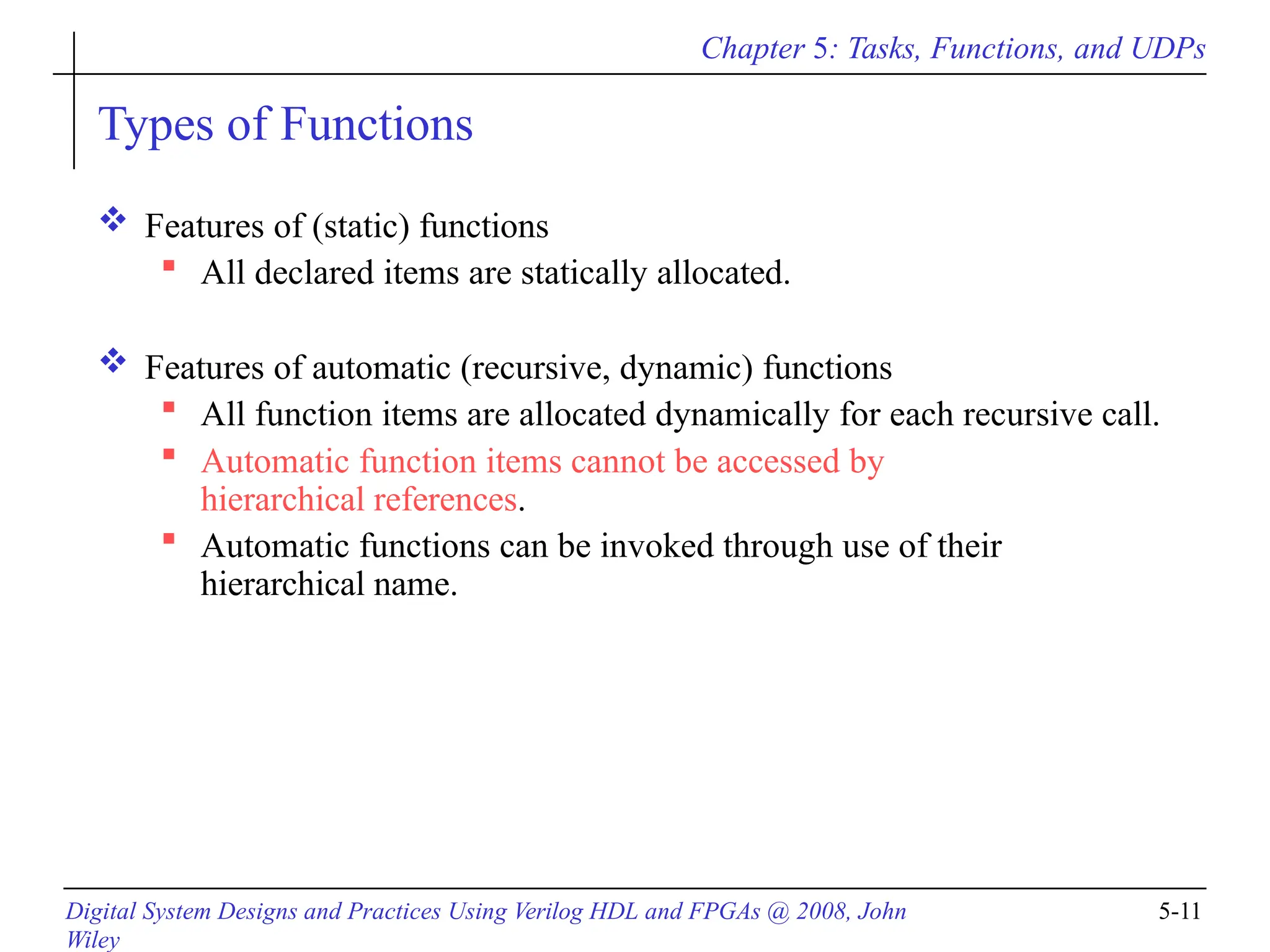 Chapter 5: Tasks, Functions, and UDPs
Digital System Designs and Practices Using Verilog HDL and FPGAs @ 2008, John
Wiley
5-11
Types of Functions
 Features of (static) functions
 All declared items are statically allocated.
 Features of automatic (recursive, dynamic) functions
 All function items are allocated dynamically for each recursive call.
 Automatic function items cannot be accessed by
hierarchical references.
 Automatic functions can be invoked through use of their
hierarchical name.
 