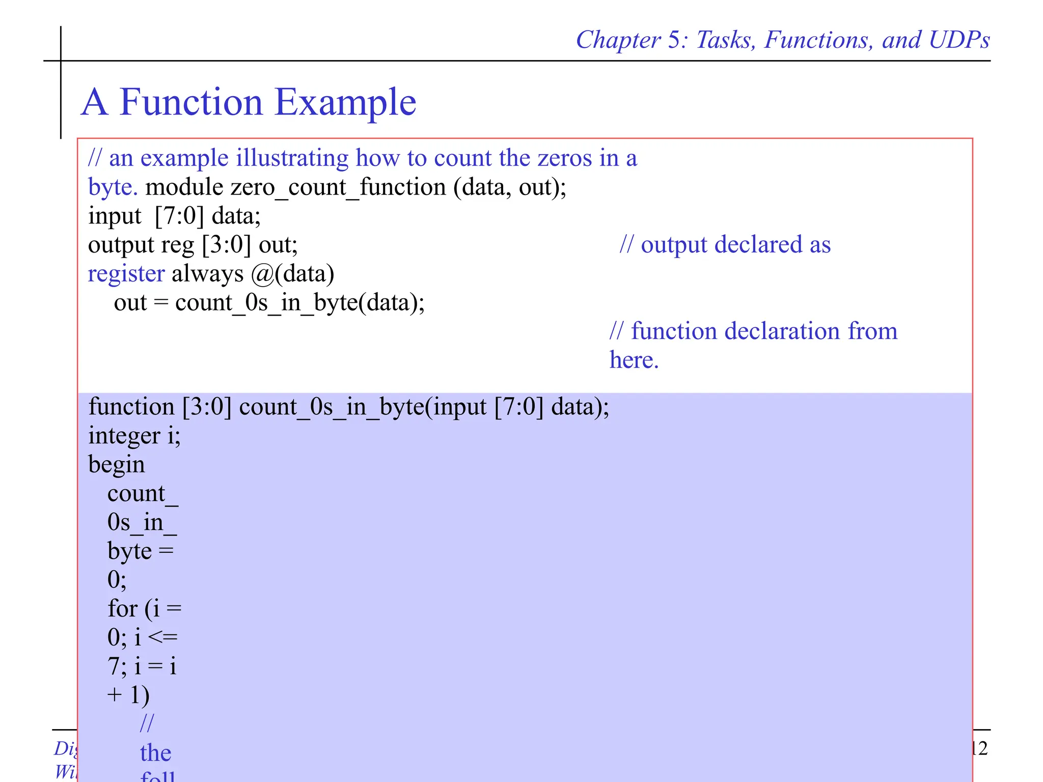 Chapter 5: Tasks, Functions, and UDPs
Digital System Designs and Practices Using Verilog HDL and FPGAs @ 2008, John
Wiley
5-12
A Function Example
// an example illustrating how to count the zeros in a
byte. module zero_count_function (data, out);
input [7:0] data;
output reg [3:0] out; // output declared as
register always @(data)
out = count_0s_in_byte(data);
// function declaration from
here.
function [3:0] count_0s_in_byte(input [7:0] data);
integer i;
begin
count_
0s_in_
byte =
0;
for (i =
0; i <=
7; i = i
+ 1)
//
the
 
