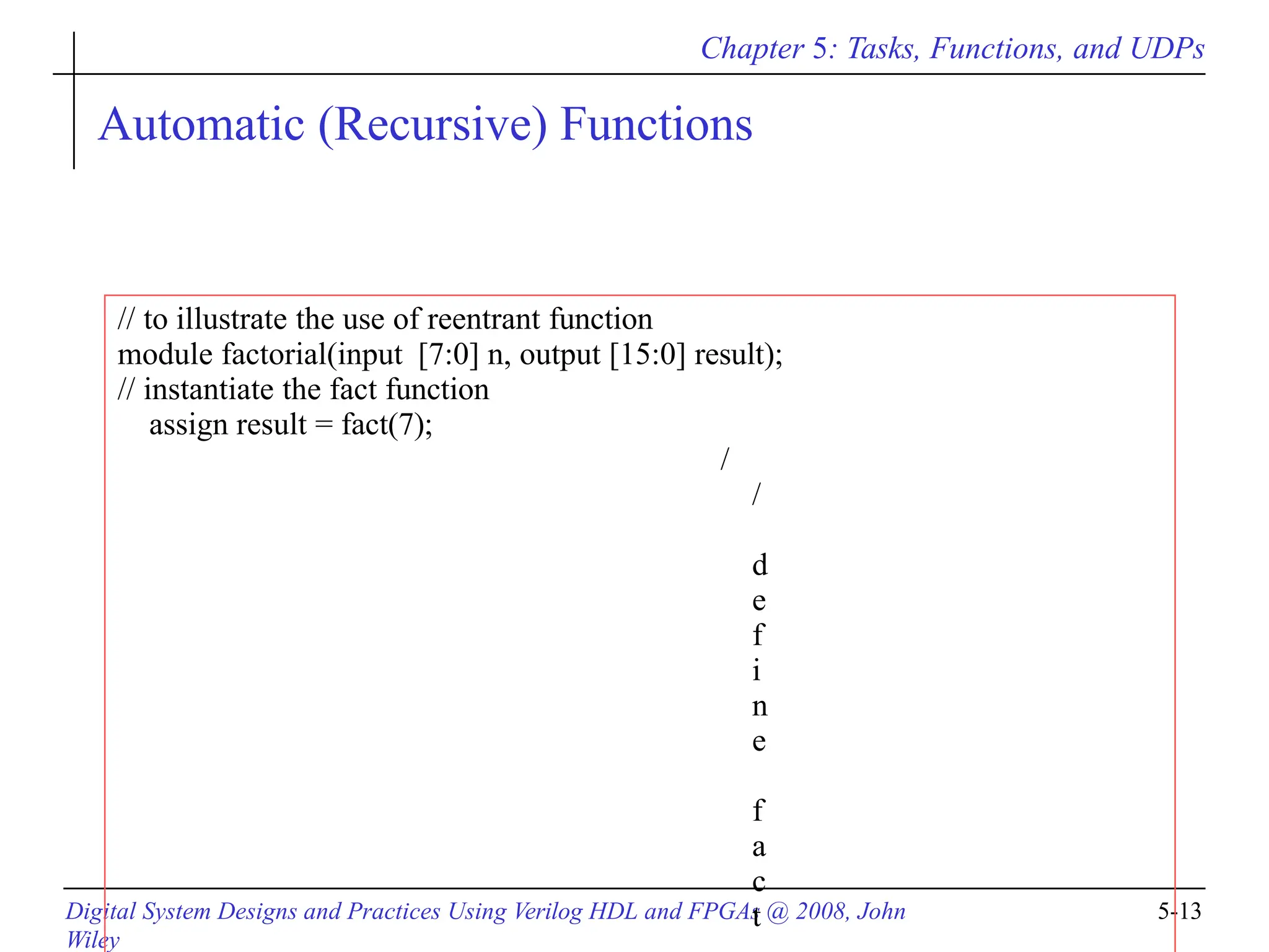 Chapter 5: Tasks, Functions, and UDPs
Digital System Designs and Practices Using Verilog HDL and FPGAs @ 2008, John
Wiley
5-13
Automatic (Recursive) Functions
// to illustrate the use of reentrant function
module factorial(input [7:0] n, output [15:0] result);
// instantiate the fact function
assign result = fact(7);
/
/
d
e
f
i
n
e
f
a
c
t
 