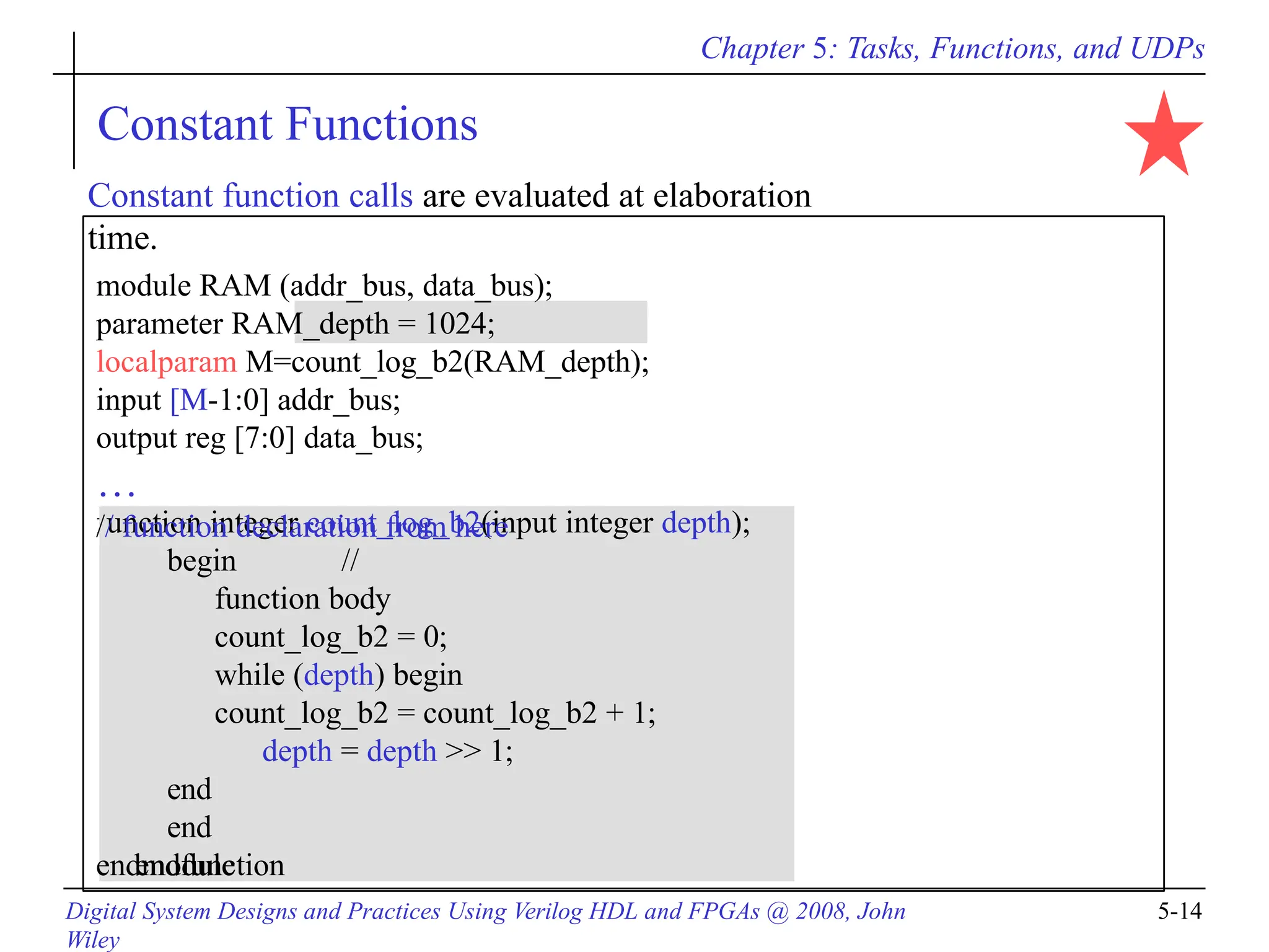 Chapter 5: Tasks, Functions, and UDPs
Constant Functions
function integer count_log_b2(input integer depth);
begin //
function body
count_log_b2 = 0;
while (depth) begin
count_log_b2 = count_log_b2 + 1;
depth = depth >> 1;
end
end
endfunction
endmodule
Constant function calls are evaluated at elaboration
time.
module RAM (addr_bus, data_bus);
parameter RAM_depth = 1024;
localparam M=count_log_b2(RAM_depth);
input [M-1:0] addr_bus;
output reg [7:0] data_bus;
…
// function declaration from here
Digital System Designs and Practices Using Verilog HDL and FPGAs @ 2008, John
Wiley
5-14
 