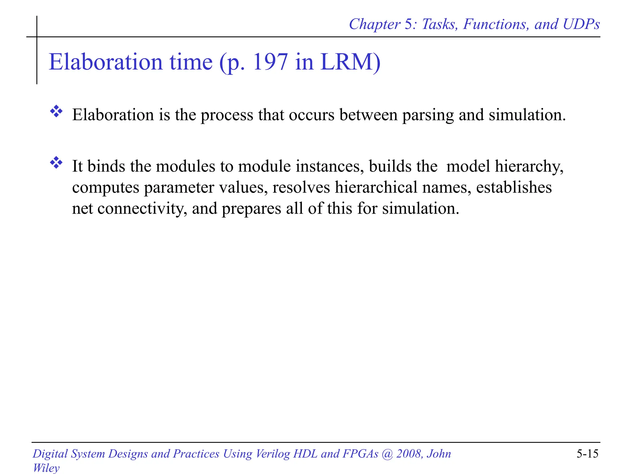 Chapter 5: Tasks, Functions, and UDPs
Digital System Designs and Practices Using Verilog HDL and FPGAs @ 2008, John
Wiley
5-15
Elaboration time (p. 197 in LRM)
 Elaboration is the process that occurs between parsing and simulation.
 It binds the modules to module instances, builds the model hierarchy,
computes parameter values, resolves hierarchical names, establishes
net connectivity, and prepares all of this for simulation.
 