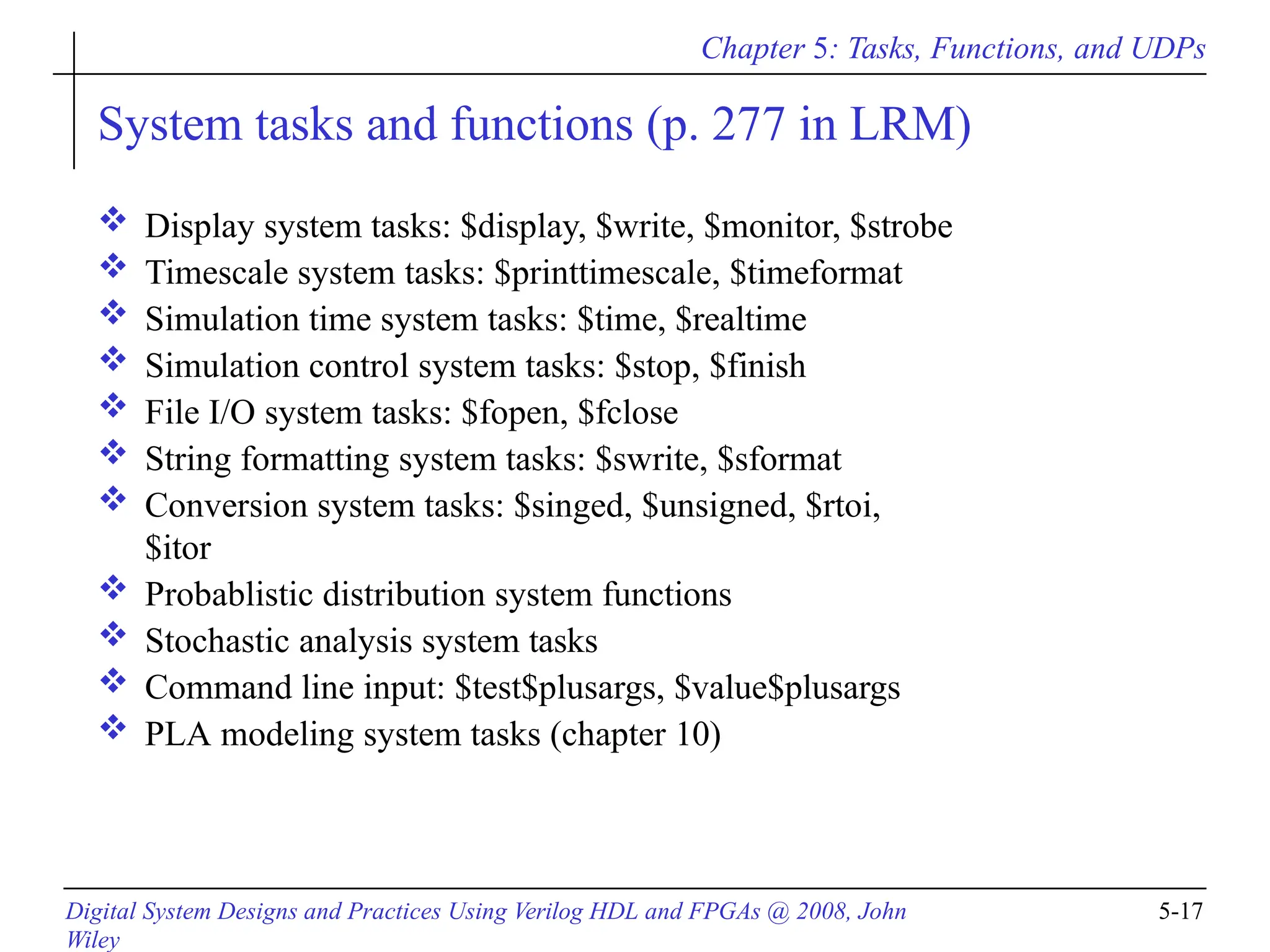 Chapter 5: Tasks, Functions, and UDPs
Digital System Designs and Practices Using Verilog HDL and FPGAs @ 2008, John
Wiley
5-17
System tasks and functions (p. 277 in LRM)
 Display system tasks: $display, $write, $monitor, $strobe
 Timescale system tasks: $printtimescale, $timeformat
 Simulation time system tasks: $time, $realtime
 Simulation control system tasks: $stop, $finish
 File I/O system tasks: $fopen, $fclose
 String formatting system tasks: $swrite, $sformat
 Conversion system tasks: $singed, $unsigned, $rtoi,
$itor
 Probablistic distribution system functions
 Stochastic analysis system tasks
 Command line input: $test$plusargs, $value$plusargs
 PLA modeling system tasks (chapter 10)
 