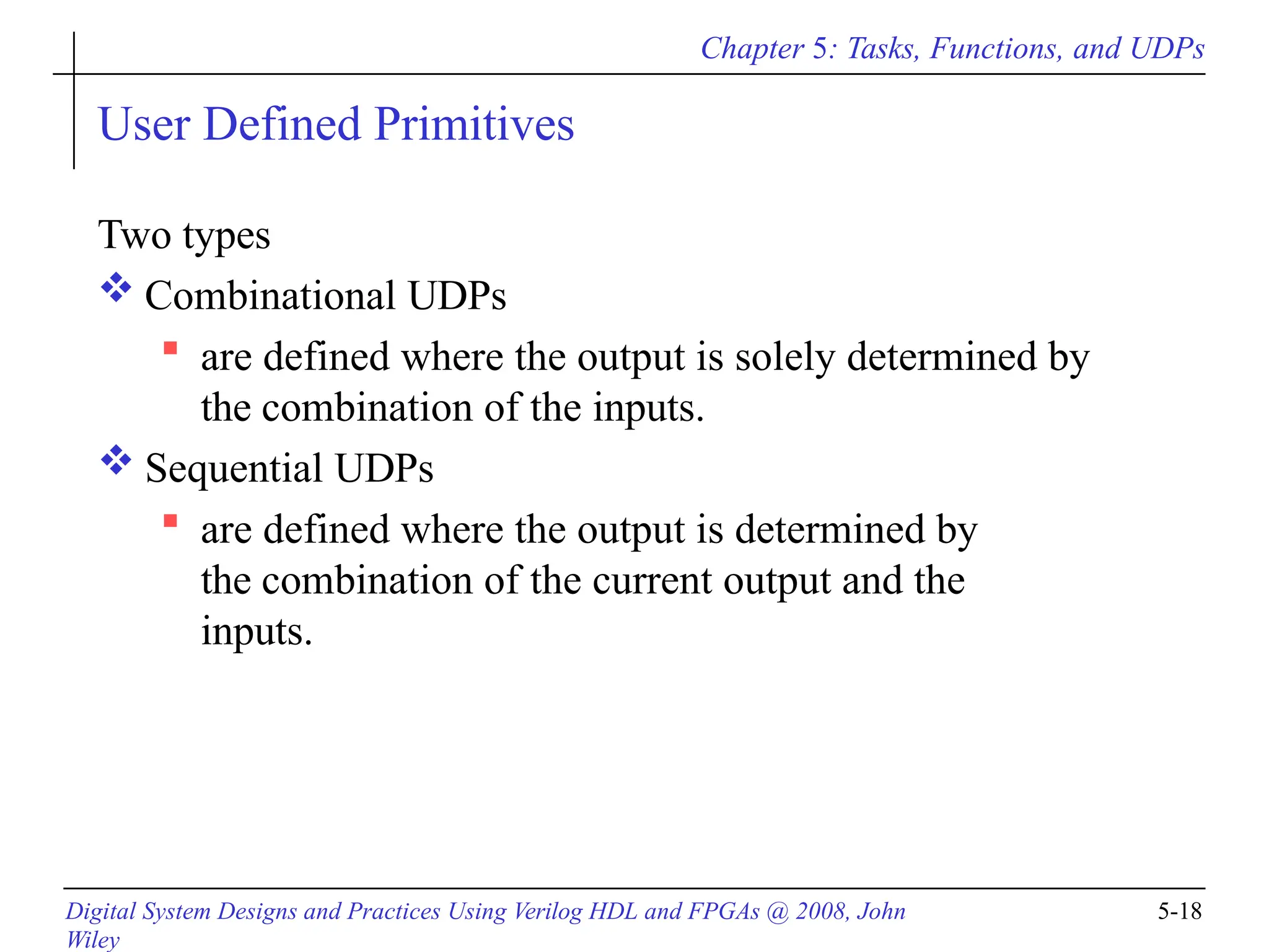 Chapter 5: Tasks, Functions, and UDPs
Digital System Designs and Practices Using Verilog HDL and FPGAs @ 2008, John
Wiley
5-18
User Defined Primitives
Two types
 Combinational UDPs
 are defined where the output is solely determined by
the combination of the inputs.
 Sequential UDPs
 are defined where the output is determined by
the combination of the current output and the
inputs.
 