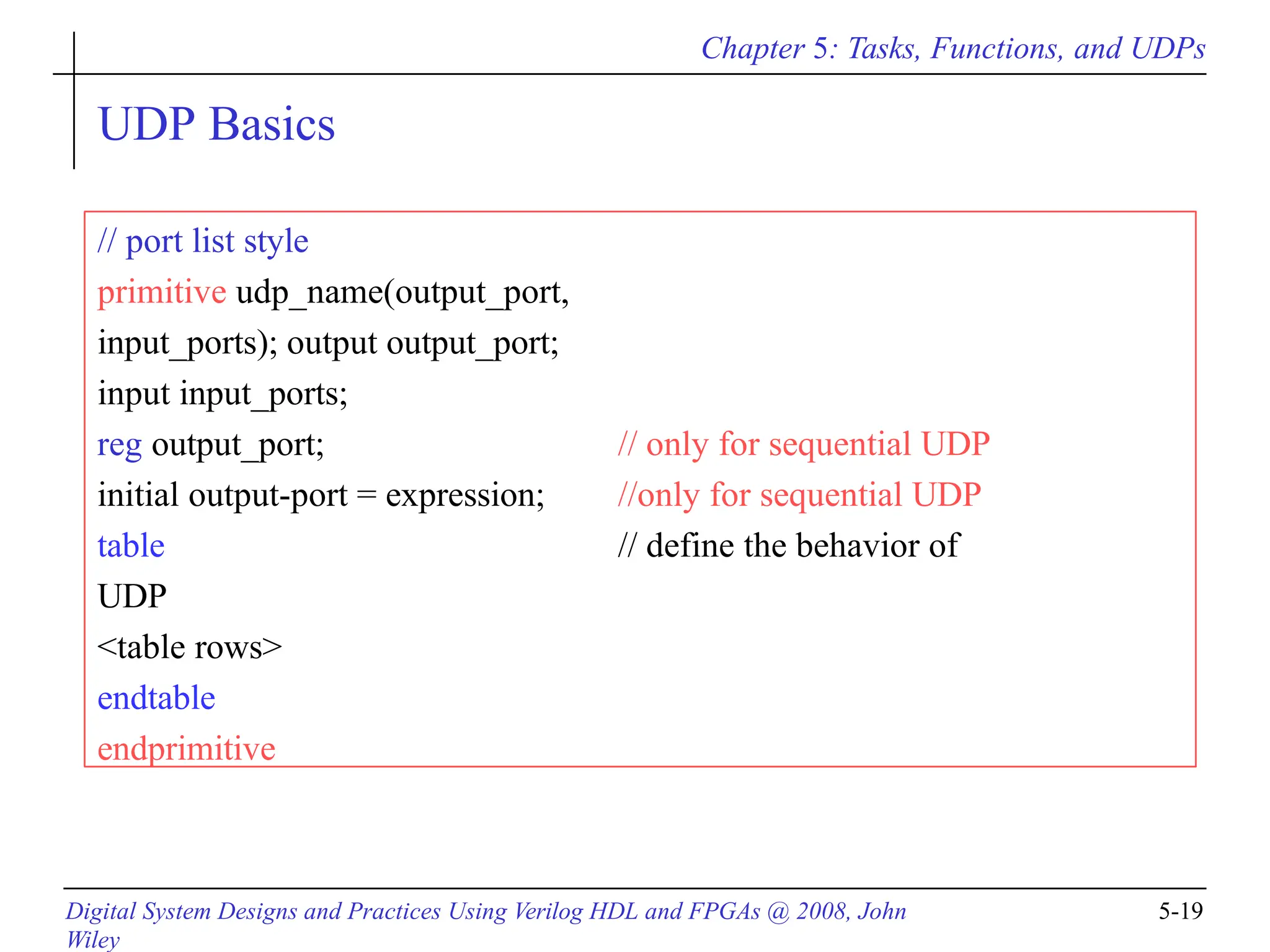 Chapter 5: Tasks, Functions, and UDPs
Digital System Designs and Practices Using Verilog HDL and FPGAs @ 2008, John
Wiley
5-19
UDP Basics
// port list style
primitive udp_name(output_port,
input_ports); output output_port;
input input_ports;
reg output_port; // only for sequential UDP
initial output-port = expression; //only for sequential UDP
table // define the behavior of
UDP
<table rows>
endtable
endprimitive
 