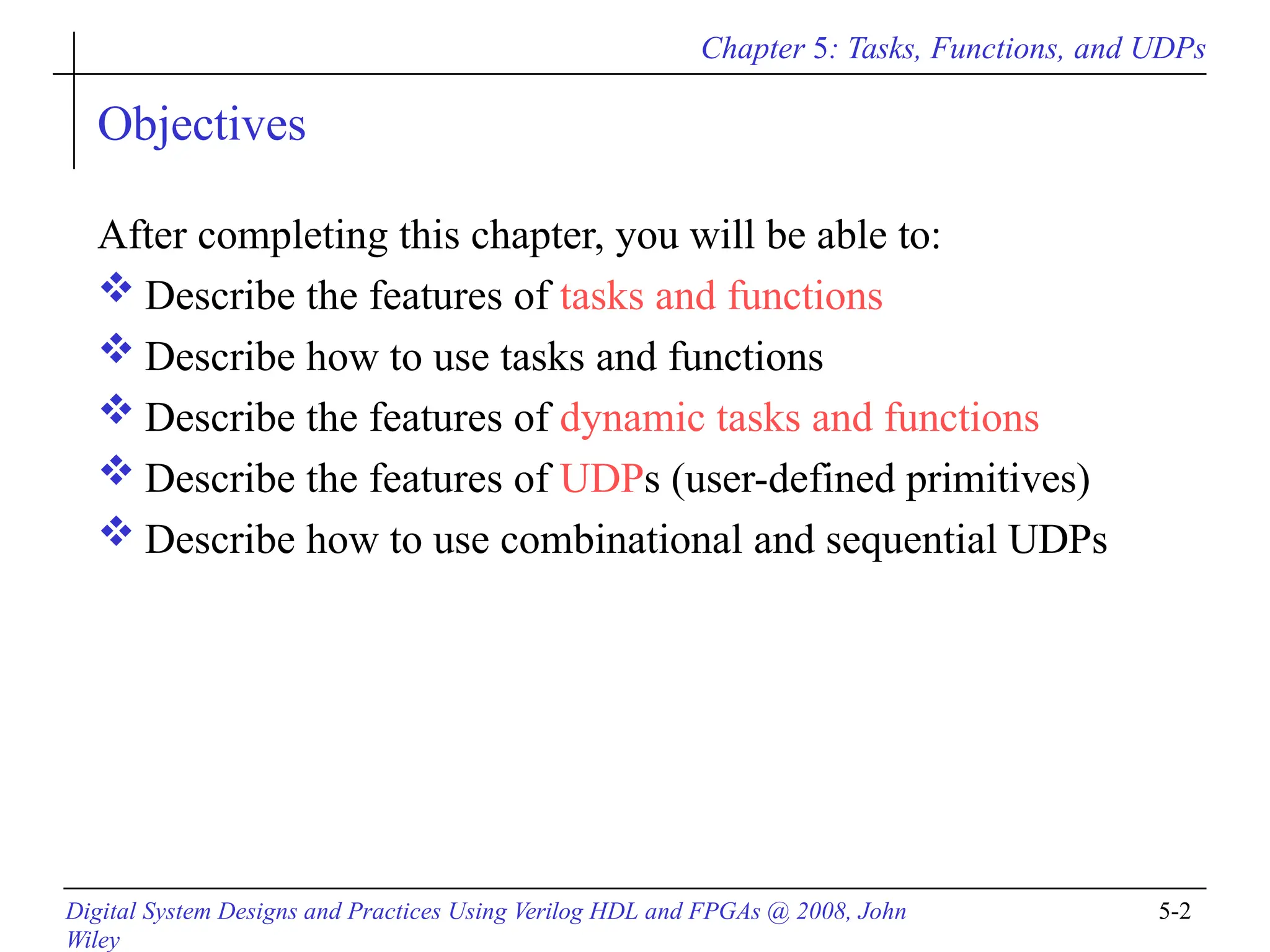 Chapter 5: Tasks, Functions, and UDPs
Digital System Designs and Practices Using Verilog HDL and FPGAs @ 2008, John
Wiley
5-2
Objectives
After completing this chapter, you will be able to:
 Describe the features of tasks and functions
 Describe how to use tasks and functions
 Describe the features of dynamic tasks and functions
 Describe the features of UDPs (user-defined primitives)
 Describe how to use combinational and sequential UDPs
 