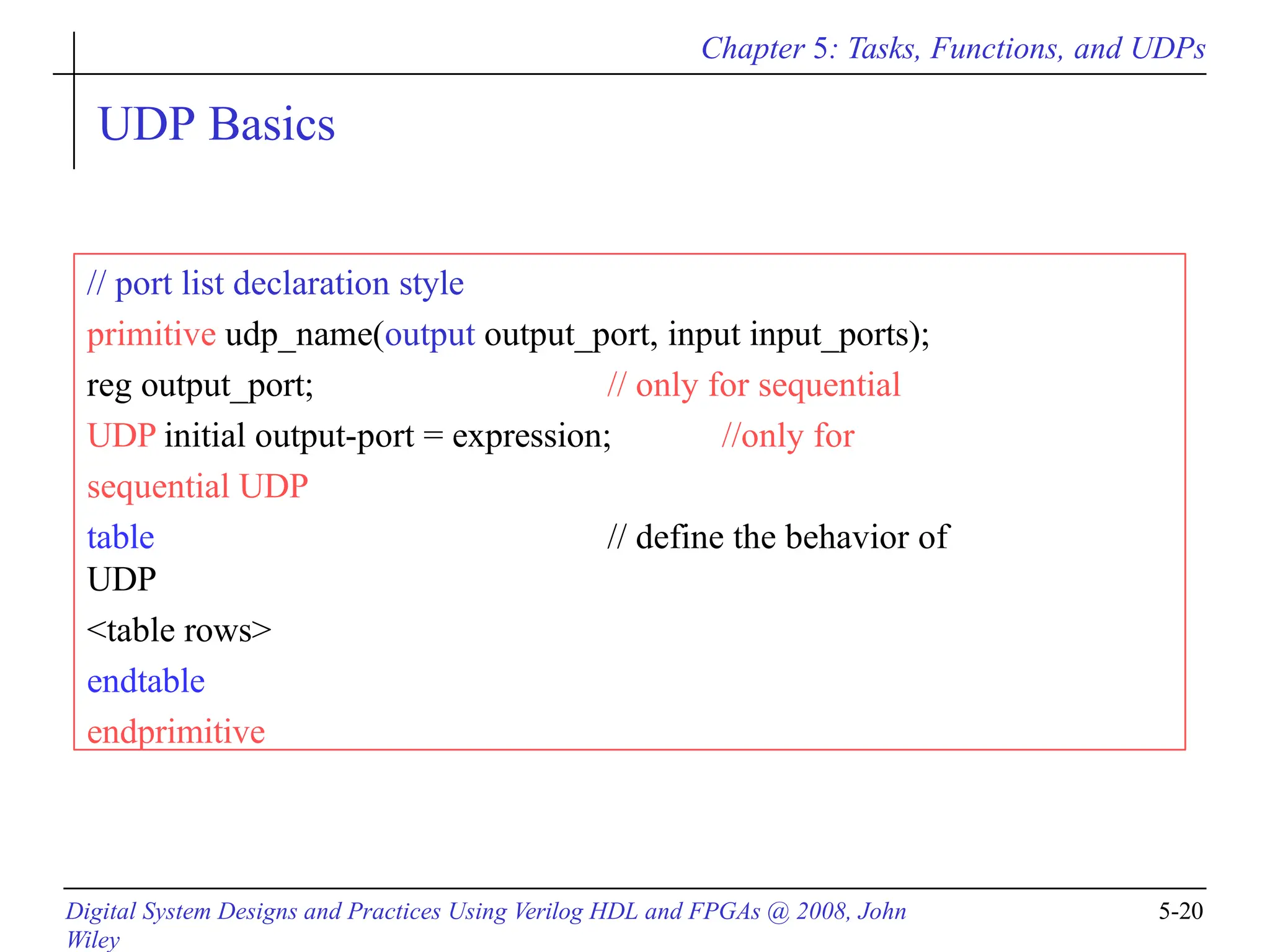 Chapter 5: Tasks, Functions, and UDPs
Digital System Designs and Practices Using Verilog HDL and FPGAs @ 2008, John
Wiley
5-20
UDP Basics
// port list declaration style
primitive udp_name(output output_port, input input_ports);
reg output_port; // only for sequential
UDP initial output-port = expression; //only for
sequential UDP
table // define the behavior of
UDP
<table rows>
endtable
endprimitive
 
