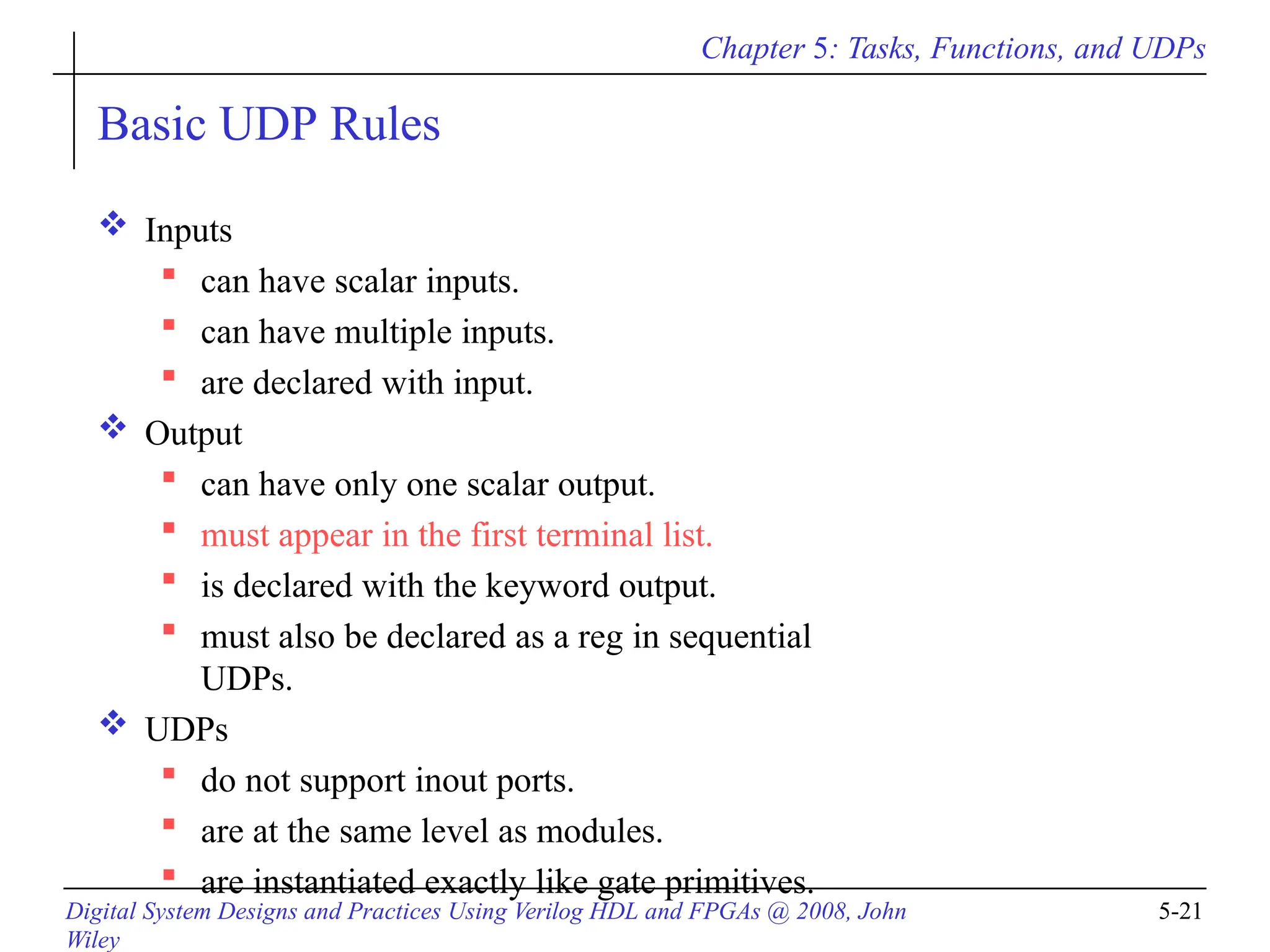 Chapter 5: Tasks, Functions, and UDPs
Digital System Designs and Practices Using Verilog HDL and FPGAs @ 2008, John
Wiley
5-21
Basic UDP Rules
 Inputs
 can have scalar inputs.
 can have multiple inputs.
 are declared with input.
 Output
 can have only one scalar output.
 must appear in the first terminal list.
 is declared with the keyword output.
 must also be declared as a reg in sequential
UDPs.
 UDPs
 do not support inout ports.
 are at the same level as modules.
 are instantiated exactly like gate primitives.
 