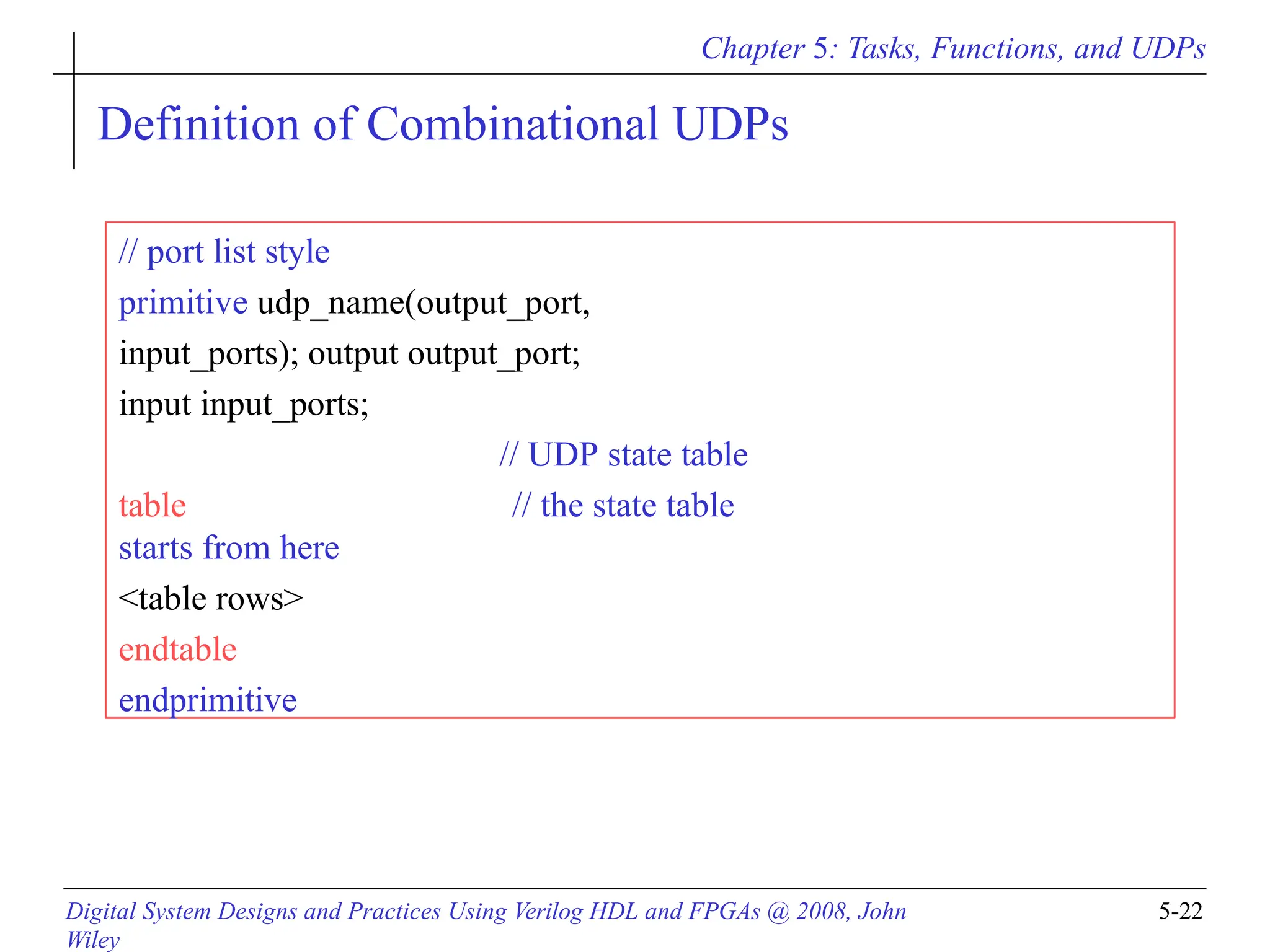 Chapter 5: Tasks, Functions, and UDPs
Digital System Designs and Practices Using Verilog HDL and FPGAs @ 2008, John
Wiley
5-22
Definition of Combinational UDPs
// port list style
primitive udp_name(output_port,
input_ports); output output_port;
input input_ports;
// UDP state table
table // the state table
starts from here
<table rows>
endtable
endprimitive
 
