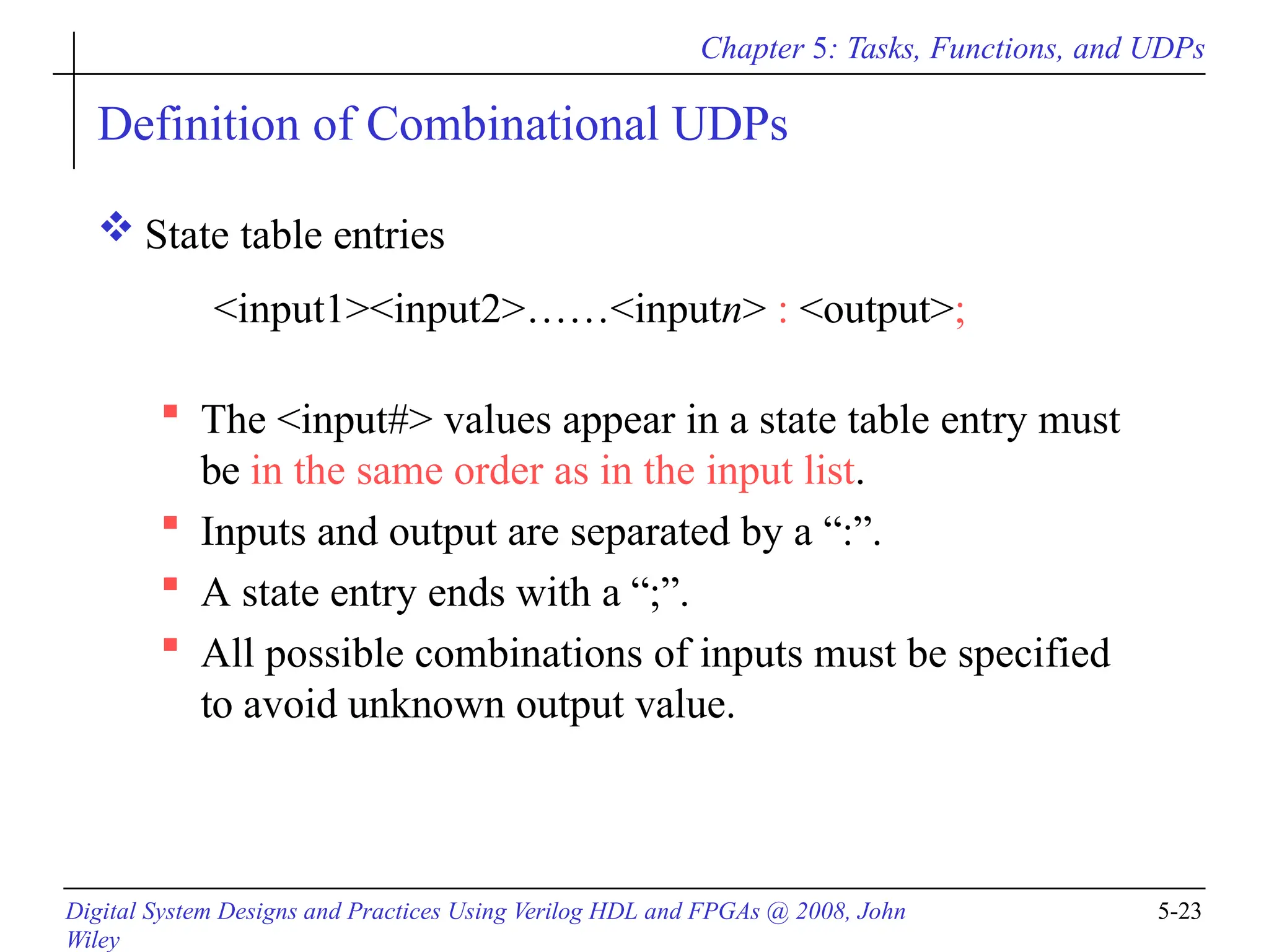 Chapter 5: Tasks, Functions, and UDPs
Digital System Designs and Practices Using Verilog HDL and FPGAs @ 2008, John
Wiley
5-23
Definition of Combinational UDPs
 State table entries
<input1><input2>……<inputn> : <output>;
 The <input#> values appear in a state table entry must
be in the same order as in the input list.
 Inputs and output are separated by a “:”.
 A state entry ends with a “;”.
 All possible combinations of inputs must be specified
to avoid unknown output value.
 