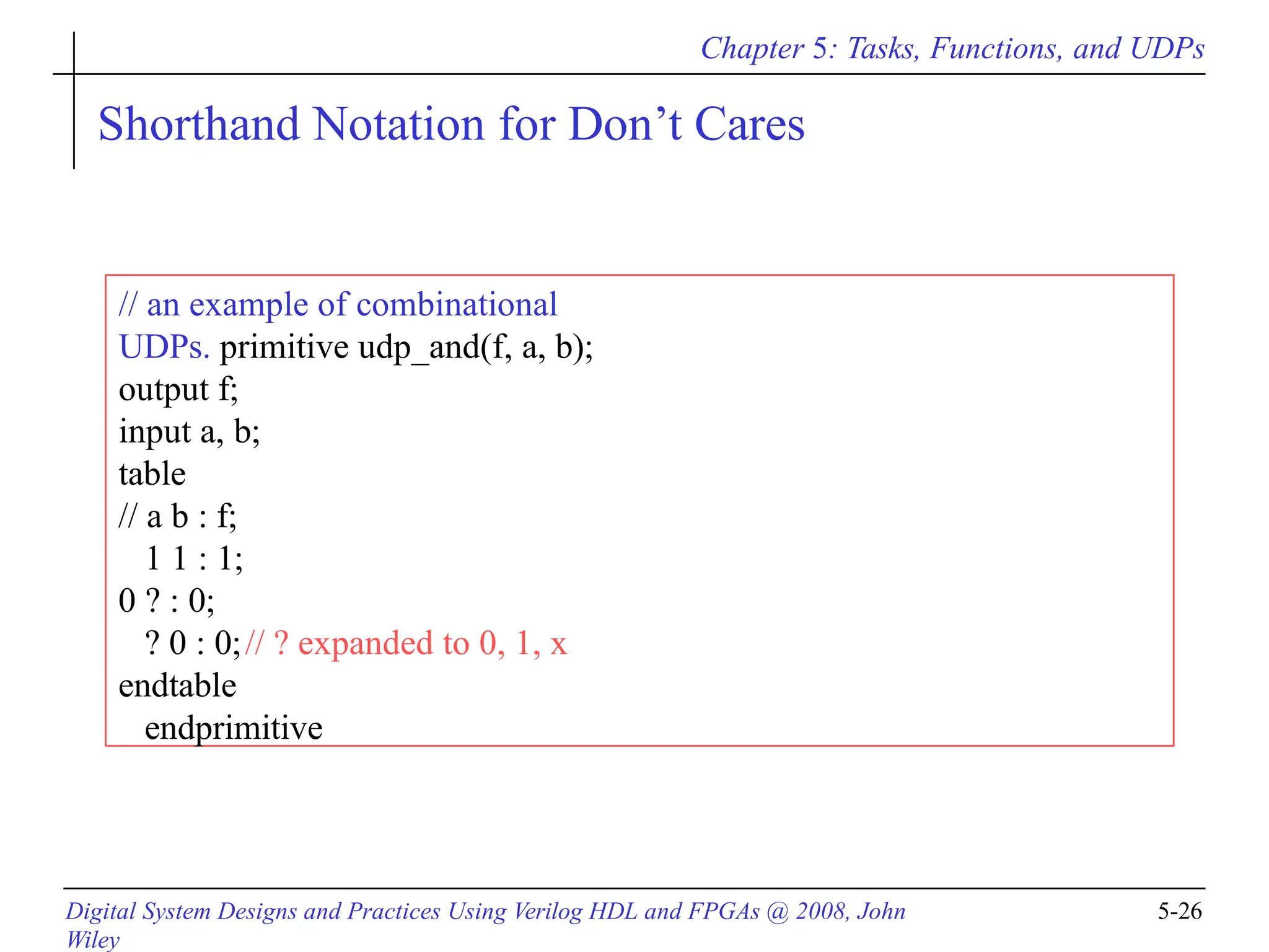 Chapter 5: Tasks, Functions, and UDPs
Digital System Designs and Practices Using Verilog HDL and FPGAs @ 2008, John
Wiley
5-26
Shorthand Notation for Don’t Cares
// an example of combinational
UDPs. primitive udp_and(f, a, b);
output f;
input a, b;
table
// a b : f;
1 1 : 1;
0 ? : 0;
? 0 : 0;// ? expanded to 0, 1, x
endtable
endprimitive
 