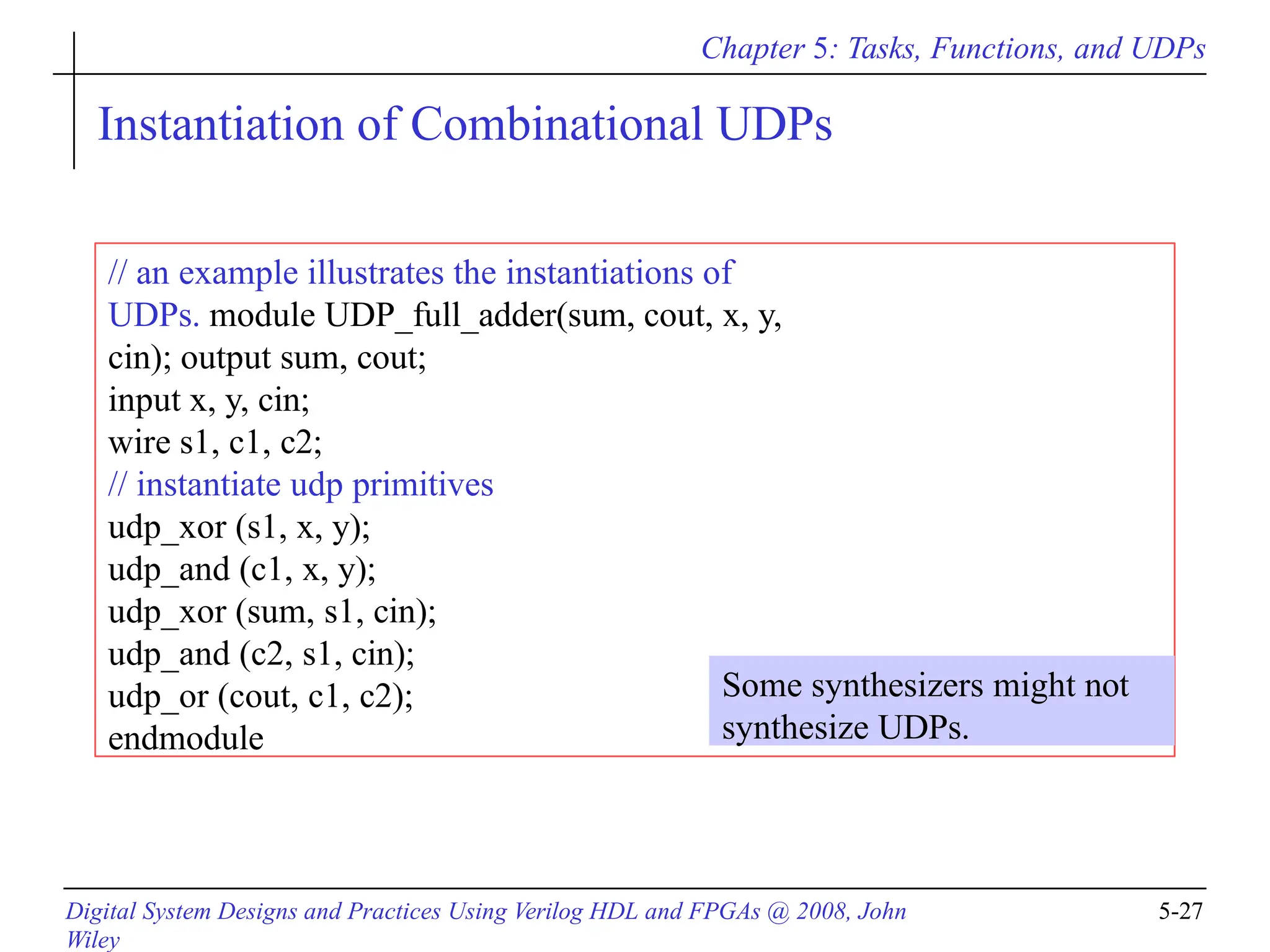 Chapter 5: Tasks, Functions, and UDPs
Digital System Designs and Practices Using Verilog HDL and FPGAs @ 2008, John
Wiley
5-27
Instantiation of Combinational UDPs
// an example illustrates the instantiations of
UDPs. module UDP_full_adder(sum, cout, x, y,
cin); output sum, cout;
input x, y, cin;
wire s1, c1, c2;
// instantiate udp primitives
udp_xor (s1, x, y);
udp_and (c1, x, y);
udp_xor (sum, s1, cin);
udp_and (c2, s1, cin);
udp_or (cout, c1, c2);
endmodule
Some synthesizers might not
synthesize UDPs.
 