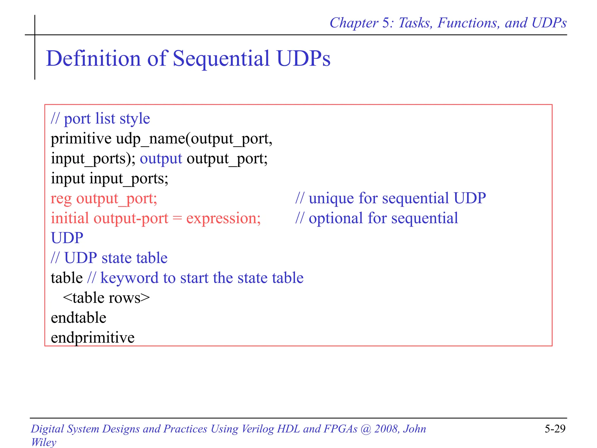 Chapter 5: Tasks, Functions, and UDPs
Digital System Designs and Practices Using Verilog HDL and FPGAs @ 2008, John
Wiley
5-29
Definition of Sequential UDPs
// port list style
primitive udp_name(output_port,
input_ports); output output_port;
input input_ports;
reg output_port; // unique for sequential UDP
initial output-port = expression; // optional for sequential
UDP
// UDP state table
table // keyword to start the state table
<table rows>
endtable
endprimitive
 